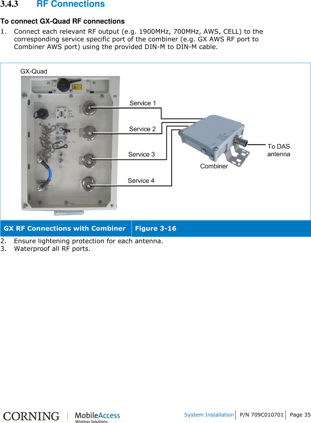    System Installation P/N 709C010701 Page 35   3.4.3 RF Connections To connect GX-Quad RF connections  1. Connect each relevant RF output (e.g. 1900MHz, 700MHz, AWS, CELL) to the corresponding service specific port of the combiner (e.g. GX AWS RF port to Combiner AWS port) using the provided DIN-M to DIN-M cable.   GX RF Connections with Combiner Figure 3-16 2. Ensure lightening protection for each antenna. 3. Waterproof all RF ports.    