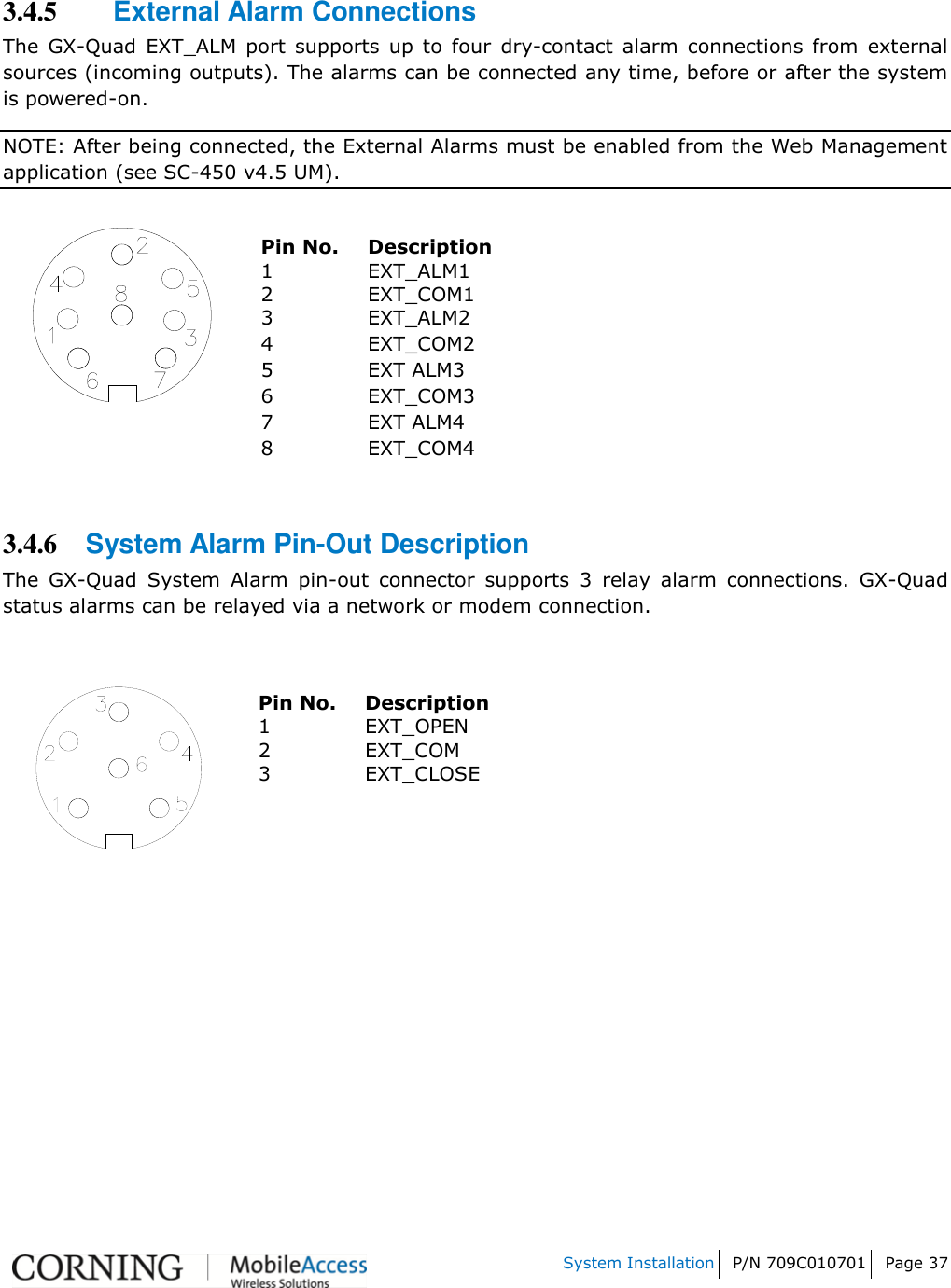    System Installation P/N 709C010701 Page 37   3.4.5 External Alarm Connections The  GX-Quad  EXT_ALM  port  supports  up  to  four  dry-contact  alarm  connections  from  external sources (incoming outputs). The alarms can be connected any time, before or after the system is powered-on. NOTE: After being connected, the External Alarms must be enabled from the Web Management application (see SC-450 v4.5 UM).   Pin No. Description 1 EXT_ALM1 2 EXT_COM1 3 EXT_ALM2 4 EXT_COM2 5 EXT ALM3 6 EXT_COM3   7 EXT ALM4 8 EXT_COM4     3.4.6 System Alarm Pin-Out Description The  GX-Quad  System  Alarm  pin-out  connector  supports  3  relay  alarm  connections.  GX-Quad status alarms can be relayed via a network or modem connection.    Pin No. Description 1 EXT_OPEN 2 EXT_COM 3 EXT_CLOSE      