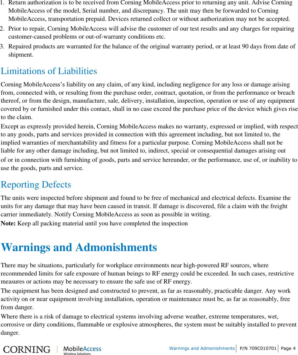 Warnings and Admonishments P/N 709C010701 Page 4 1. Return authorization is to be received from Corning MobileAccess prior to returning any unit. Advise CorningMobileAccess of the model, Serial number, and discrepancy. The unit may then be forwarded to CorningMobileAccess, transportation prepaid. Devices returned collect or without authorization may not be accepted.2. Prior to repair, Corning MobileAccess will advise the customer of our test results and any charges for repairingcustomer-caused problems or out-of-warranty conditions etc.3. Repaired products are warranted for the balance of the original warranty period, or at least 90 days from date ofshipment.Limitations of Liabilities Corning MobileAccess’s liability on any claim, of any kind, including negligence for any loss or damage arising from, connected with, or resulting from the purchase order, contract, quotation, or from the performance or breach thereof, or from the design, manufacture, sale, delivery, installation, inspection, operation or use of any equipment covered by or furnished under this contact, shall in no case exceed the purchase price of the device which gives rise to the claim. Except as expressly provided herein, Corning MobileAccess makes no warranty, expressed or implied, with respect to any goods, parts and services provided in connection with this agreement including, but not limited to, the implied warranties of merchantability and fitness for a particular purpose. Corning MobileAccess shall not be liable for any other damage including, but not limited to, indirect, special or consequential damages arising out of or in connection with furnishing of goods, parts and service hereunder, or the performance, use of, or inability to use the goods, parts and service. Reporting Defects The units were inspected before shipment and found to be free of mechanical and electrical defects. Examine the units for any damage that may have been caused in transit. If damage is discovered, file a claim with the freight carrier immediately. Notify Corning MobileAccess as soon as possible in writing. Note: Keep all packing material until you have completed the inspection Warnings and Admonishments There may be situations, particularly for workplace environments near high-powered RF sources, where recommended limits for safe exposure of human beings to RF energy could be exceeded. In such cases, restrictive measures or actions may be necessary to ensure the safe use of RF energy. The equipment has been designed and constructed to prevent, as far as reasonably, practicable danger. Any work activity on or near equipment involving installation, operation or maintenance must be, as far as reasonably, free from danger. Where there is a risk of damage to electrical systems involving adverse weather, extreme temperatures, wet, corrosive or dirty conditions, flammable or explosive atmospheres, the system must be suitably installed to prevent danger. 