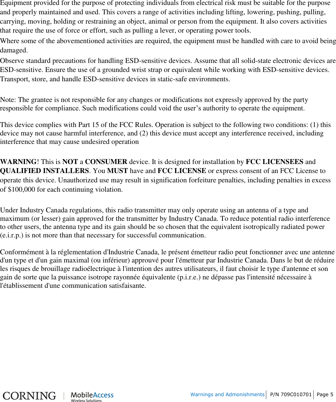 Warnings and Admonishments P/N 709C010701 Page 5 Equipment provided for the purpose of protecting individuals from electrical risk must be suitable for the purpose and properly maintained and used. This covers a range of activities including lifting, lowering, pushing, pulling, carrying, moving, holding or restraining an object, animal or person from the equipment. It also covers activities that require the use of force or effort, such as pulling a lever, or operating power tools. Where some of the abovementioned activities are required, the equipment must be handled with care to avoid being damaged. Observe standard precautions for handling ESD-sensitive devices. Assume that all solid-state electronic devices are ESD-sensitive. Ensure the use of a grounded wrist strap or equivalent while working with ESD-sensitive devices. Transport, store, and handle ESD-sensitive devices in static-safe environments. Note: The grantee is not responsible for any changes or modifications not expressly approved by the party responsible for compliance. Such modifications could void the user’s authority to operate the equipment. This device complies with Part 15 of the FCC Rules. Operation is subject to the following two conditions: (1) this device may not cause harmful interference, and (2) this device must accept any interference received, including interference that may cause undesired operation WARNING! This is NOT a CONSUMER device. It is designed for installation by FCC LICENSEES and QUALIFIED INSTALLERS. You MUST have and FCC LICENSE or express consent of an FCC License to operate this device. Unauthorized use may result in signification forfeiture penalties, including penalties in excess of $100,000 for each continuing violation. Under Industry Canada regulations, this radio transmitter may only operate using an antenna of a type and maximum (or lesser) gain approved for the transmitter by Industry Canada. To reduce potential radio interference to other users, the antenna type and its gain should be so chosen that the equivalent isotropically radiated power (e.i.r.p.) is not more than that necessary for successful communication. Conformément à la réglementation d&apos;Industrie Canada, le présent émetteur radio peut fonctionner avec une antenne d&apos;un type et d&apos;un gain maximal (ou inférieur) approuvé pour l&apos;émetteur par Industrie Canada. Dans le but de réduire les risques de brouillage radioélectrique à l&apos;intention des autres utilisateurs, il faut choisir le type d&apos;antenne et son gain de sorte que la puissance isotrope rayonnée équivalente (p.i.r.e.) ne dépasse pas l&apos;intensité nécessaire à l&apos;établissement d&apos;une communication satisfaisante. 