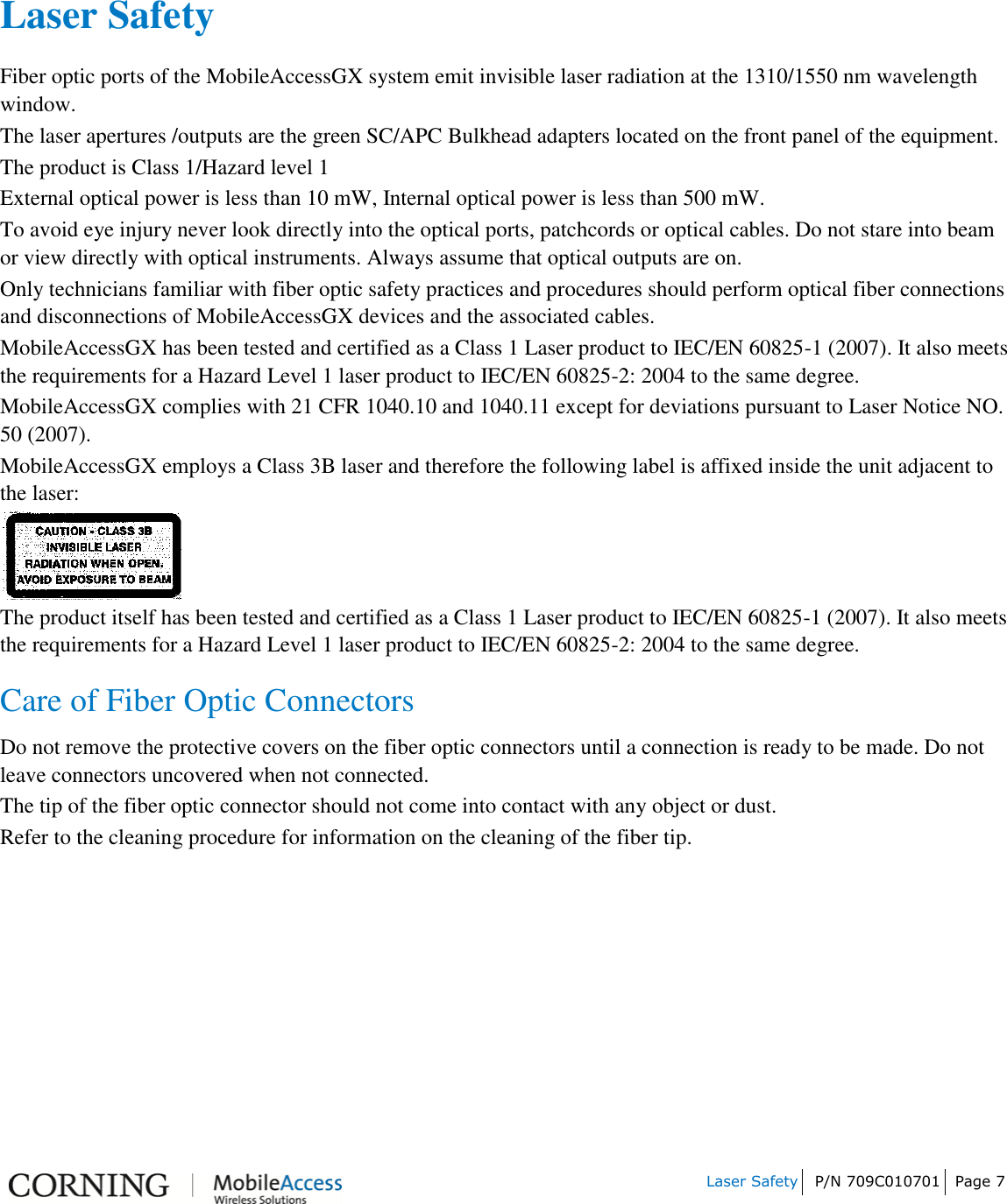         Laser Safety P/N 709C010701 Page 7       Laser Safety Fiber optic ports of the MobileAccessGX system emit invisible laser radiation at the 1310/1550 nm wavelength window. The laser apertures /outputs are the green SC/APC Bulkhead adapters located on the front panel of the equipment. The product is Class 1/Hazard level 1 External optical power is less than 10 mW, Internal optical power is less than 500 mW. To avoid eye injury never look directly into the optical ports, patchcords or optical cables. Do not stare into beam or view directly with optical instruments. Always assume that optical outputs are on. Only technicians familiar with fiber optic safety practices and procedures should perform optical fiber connections and disconnections of MobileAccessGX devices and the associated cables. MobileAccessGX has been tested and certified as a Class 1 Laser product to IEC/EN 60825-1 (2007). It also meets the requirements for a Hazard Level 1 laser product to IEC/EN 60825-2: 2004 to the same degree. MobileAccessGX complies with 21 CFR 1040.10 and 1040.11 except for deviations pursuant to Laser Notice NO. 50 (2007).   MobileAccessGX employs a Class 3B laser and therefore the following label is affixed inside the unit adjacent to the laser:  The product itself has been tested and certified as a Class 1 Laser product to IEC/EN 60825-1 (2007). It also meets the requirements for a Hazard Level 1 laser product to IEC/EN 60825-2: 2004 to the same degree. Care of Fiber Optic Connectors  Do not remove the protective covers on the fiber optic connectors until a connection is ready to be made. Do not leave connectors uncovered when not connected. The tip of the fiber optic connector should not come into contact with any object or dust. Refer to the cleaning procedure for information on the cleaning of the fiber tip.    