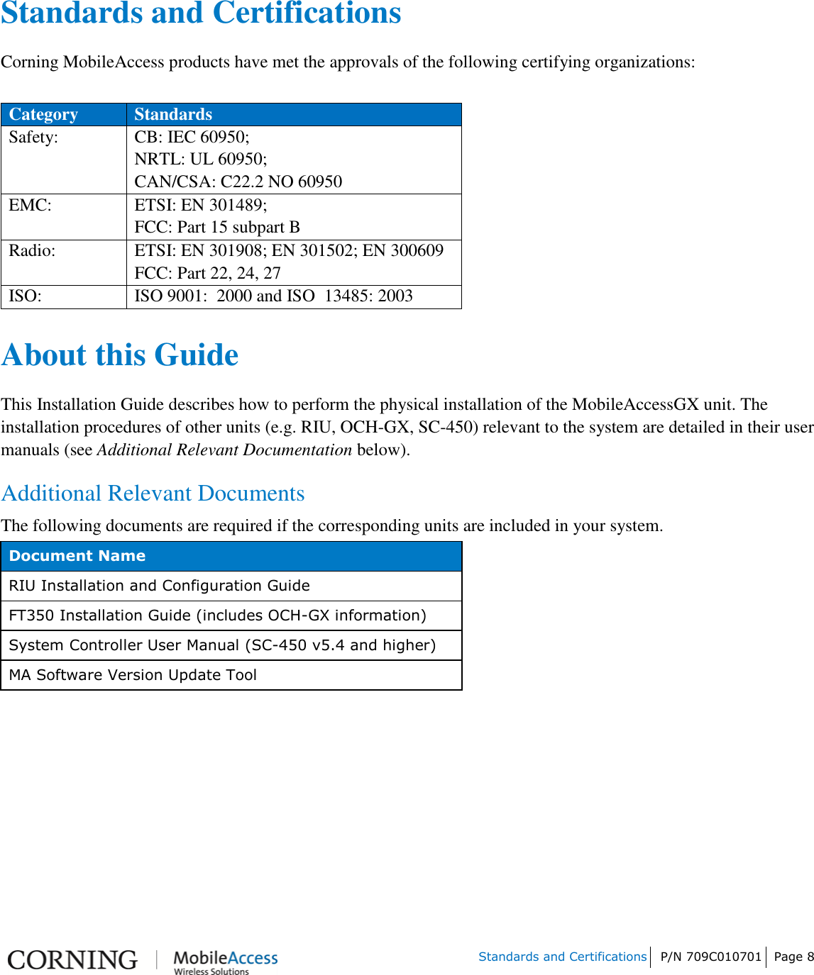         Standards and Certifications P/N 709C010701 Page 8       Standards and Certifications Corning MobileAccess products have met the approvals of the following certifying organizations:  Category Standards Safety: CB: IEC 60950; NRTL: UL 60950; CAN/CSA: C22.2 NO 60950 EMC: ETSI: EN 301489; FCC: Part 15 subpart B Radio: ETSI: EN 301908; EN 301502; EN 300609 FCC: Part 22, 24, 27 ISO: ISO 9001:  2000 and ISO  13485: 2003  About this Guide  This Installation Guide describes how to perform the physical installation of the MobileAccessGX unit. The installation procedures of other units (e.g. RIU, OCH-GX, SC-450) relevant to the system are detailed in their user manuals (see Additional Relevant Documentation below). Additional Relevant Documents The following documents are required if the corresponding units are included in your system. Document Name RIU Installation and Configuration Guide FT350 Installation Guide (includes OCH-GX information) System Controller User Manual (SC-450 v5.4 and higher) MA Software Version Update Tool    