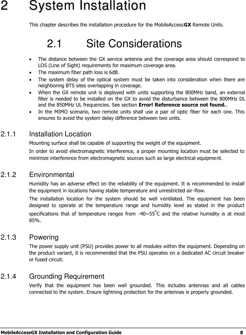 MobileAccessGX Installation and Configuration Guide 8 22 SSyysstteemm IInnssttaallllaattiioonn This chapter describes the installation procedure for the MobileAccessGX Remote Units. 2.1 Site Considerations The distance between the GX service antenna and the coverage area should correspond to LOS (Line of Sight) requirements for maximum coverage area. The maximum fiber path loss is 6dB. The system delay of the optical system must be taken into consideration when there are neighboring BTS sites overlapping in coverage. When the GX remote unit is deployed with units supporting the 800MHz band, an external filter is needed to be installed on the GX to avoid the disturbance between the 800MHz DL and the 850MHz UL frequencies. See section Error! Reference source not found.. In the MIMO scenario, two remote units shall use a pair of optic fiber for each one. This ensures to avoid the system delay difference between two units. 2.1.1 Installation Location Mounting surface shall be capable of supporting the weight of the equipment. In order to avoid electromagnetic interference, a proper mounting location must be selected to minimize interference from electromagnetic sources such as large electrical equipment. 2.1.2 Environmental Humidity has an adverse effect on the reliability of the equipment. It is recommended to install the equipment in locations having stable temperature and unrestricted air-flow. The installation location for the system should be well ventilated. The equipment has been designed to operate at the temperature range and humidity level as stated in the product specifications that of temperature ranges from -40~55oC and the relative humidity is at most 85%. 2.1.3 Powering The power supply unit (PSU) provides power to all modules within the equipment. Depending on the product variant, it is recommended that the PSU operates on a dedicated AC circuit breaker or fused circuit. 2.1.4 Grounding Requirement Verify that the equipment has been well grounded. This includes antennas and all cables connected to the system. Ensure lightning protection for the antennas is properly grounded.