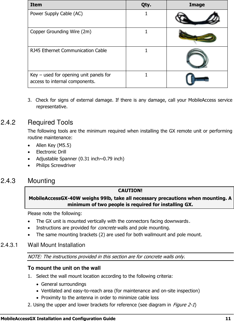 MobileAccessGX Installation and Configuration Guide 11 Item Qty. Image Power Supply Cable (AC) 1 Copper Grounding Wire (2m) 1 RJ45 Ethernet Communication Cable 1 Key – used for opening unit panels for access to internal components. 1 3. Check for signs of external damage. If there is any damage, call your MobileAccess service representative. 2.4.2 Required Tools The following tools are the minimum required when installing the GX remote unit or performing routine maintenance: Allen Key (M5.5) Electronic Drill Adjustable Spanner (0.31 inch~0.79 inch) Philips Screwdriver 2.4.3 Mounting CAUTION! MobileAccessGX-40W weighs 99lb, take all necessary precautions when mounting. A minimum of two people is required for installing GX. Please note the following: The GX unit is mounted vertically with the connectors facing downwards. Instructions are provided for concrete walls and pole mounting. The same mounting brackets (2) are used for both wallmount and pole mount. 2.4.3.1 Wall Mount Installation NOTE: The instructions provided in this section are for concrete walls only. To mount the unit on the wall 1. Select the wall mount location according to the following criteria: General surroundings Ventilated and easy-to-reach area (for maintenance and on-site inspection) Proximity to the antenna in order to minimize cable loss 2. Using the upper and lower brackets for reference (see diagram in Figure 2-1)