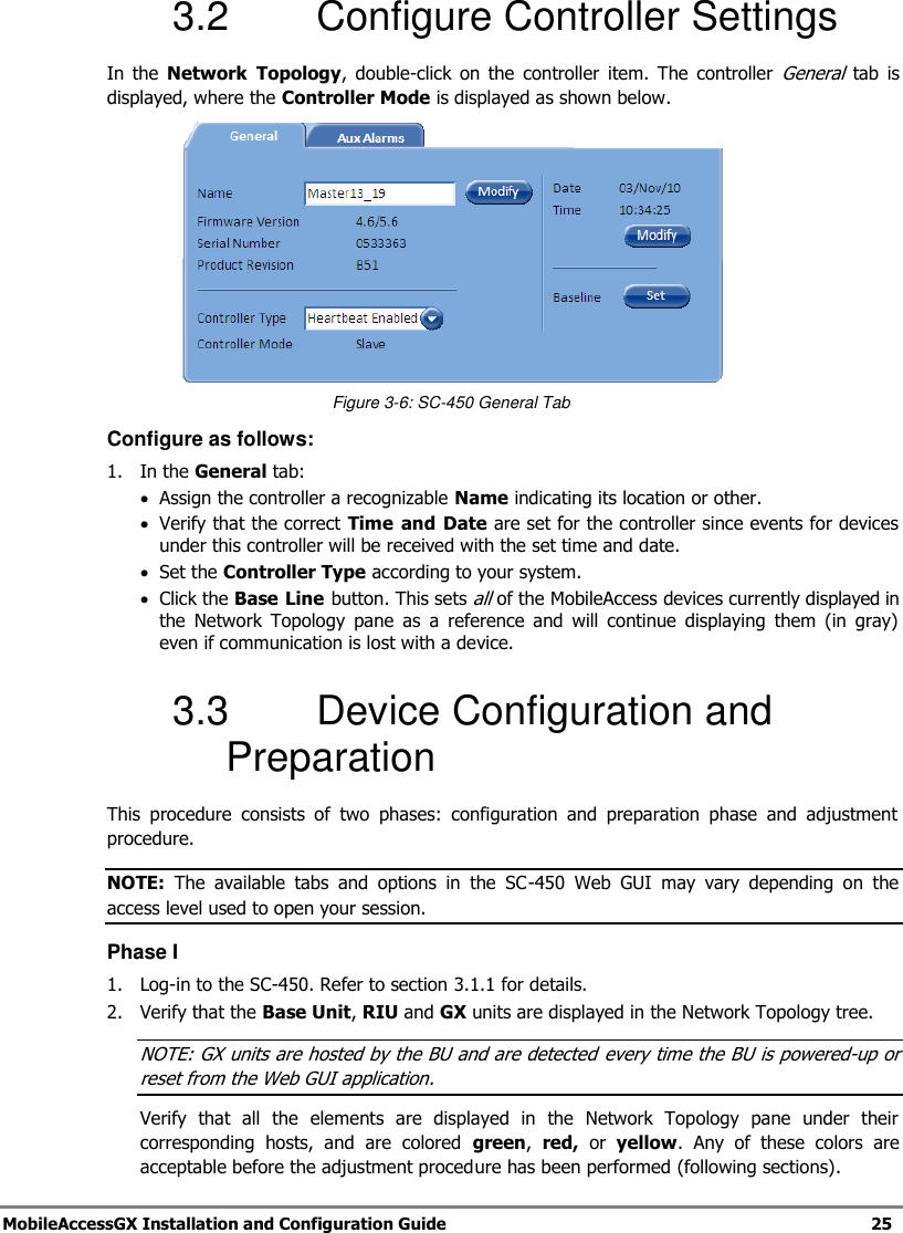 MobileAccessGX Installation and Configuration Guide 25 3.2 Configure Controller Settings In the Network Topology, double-click on the controller item. The controller General tab is displayed, where the Controller Mode is displayed as shown below. Figure 3-6: SC-450 General Tab Configure as follows: 1. In the General tab: Assign the controller a recognizable Name indicating its location or other. Verify that the correct Time and Date are set for the controller since events for devices under this controller will be received with the set time and date. Set the Controller Type according to your system. Click the Base Line button. This sets all of the MobileAccess devices currently displayed in the Network Topology pane as a reference and will continue displaying them (in gray) even if communication is lost with a device. 3.3 Device Configuration and Preparation This procedure consists of two phases: configuration and preparation phase and adjustment procedure. NOTE: The available tabs and options in the SC-450 Web GUI may vary depending on the access level used to open your session. Phase I 1. Log-in to the SC-450. Refer to section 3.1.1 for details. 2. Verify that the Base Unit, RIU and GX units are displayed in the Network Topology tree. NOTE: GX units are hosted by the BU and are detected every time the BU is powered-up or reset from the Web GUI application. Verify that all the elements are displayed in the Network Topology pane under their corresponding hosts, and are colored green, red, or yellow. Any of these colors are acceptable before the adjustment procedure has been performed (following sections).