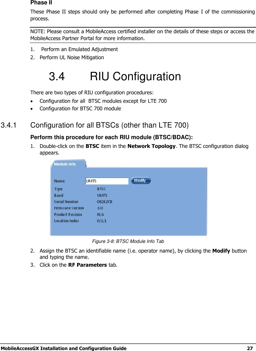 MobileAccessGX Installation and Configuration Guide 27 Phase II These Phase II steps should only be performed after completing Phase I of the commissioning process. NOTE: Please consult a MobileAccess certified installer on the details of these steps or access the MobileAccess Partner Portal for more information. 1. Perform an Emulated Adjustment 2. Perform UL Noise Mitigation 3.4 RIU Configuration There are two types of RIU configuration procedures: Configuration for all BTSC modules except for LTE 700 Configuration for BTSC 700 module 3.4.1 Configuration for all BTSCs (other than LTE 700) Perform this procedure for each RIU module (BTSC/BDAC): 1. Double-click on the BTSC item in the Network Topology. The BTSC configuration dialog appears. Figure 3-8: BTSC Module Info Tab 2. Assign the BTSC an identifiable name (i.e. operator name), by clicking the Modify button and typing the name. 3. Click on the RF Parameters tab.