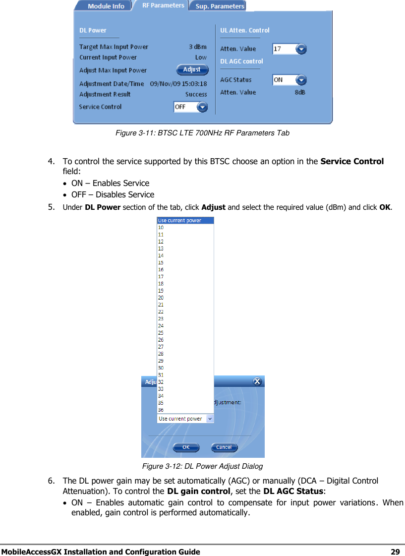 MobileAccessGX Installation and Configuration Guide 29 Figure 3-11: BTSC LTE 700NHz RF Parameters Tab 4. To control the service supported by this BTSC choose an option in the Service Control field: ON – Enables Service OFF – Disables Service 5. Under DL Power section of the tab, click Adjust and select the required value (dBm) and click OK. Figure 3-12: DL Power Adjust Dialog 6. The DL power gain may be set automatically (AGC) or manually (DCA – Digital Control Attenuation). To control the DL gain control, set the DL AGC Status: ON – Enables automatic gain control to compensate for input power variations. When enabled, gain control is performed automatically.