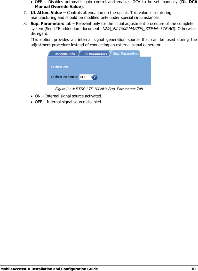 MobileAccessGX Installation and Configuration Guide 30 OFF – Disables automatic gain control and enables DCA to be set manually (DL DCA Manual Override Value). 7. UL Atten. Value – Controls attenuation on the uplink. This value is set during manufacturing and should be modified only under special circumstances. 8. Sup. Parameters tab – Relevant only for the initial adjustment procedure of the complete system (See LTE addendum document: UMA_MA1000 MA2000_700MHz LTE AO). Otherwise disregard. This option provides an internal signal generation source that can be used during the adjustment procedure instead of connecting an external signal generator. Figure 3-13: BTSC LTE 700NHz Sup. Parameters Tab ON – Internal signal source activated. OFF – Internal signal source disabled.