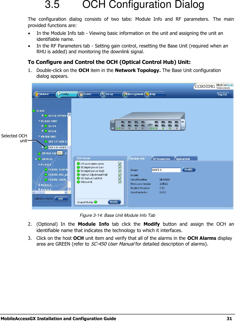MobileAccessGX Installation and Configuration Guide 31 3.5 OCH Configuration Dialog The configuration dialog consists of two tabs: Module Info and RF parameters. The main provided functions are: In the Module Info tab - Viewing basic information on the unit and assigning the unit an identifiable name. In the RF Parameters tab - Setting gain control, resetting the Base Unit (required when an RHU is added) and monitoring the downlink signal. To Configure and Control the OCH (Optical Control Hub) Unit: 1. Double-click on the OCH item in the Network Topology. The Base Unit configuration dialog appears. Figure 3-14: Base Unit Module Info Tab 2. (Optional) In the Module Info tab click the Modify button and assign the OCH an identifiable name that indicates the technology to which it interfaces. 3. Click on the host OCH unit item and verify that all of the alarms in the OCH Alarms display area are GREEN (refer to SC-450 User Manual for detailed description of alarms). Selected OCH unit