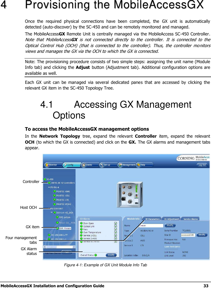 MobileAccessGX Installation and Configuration Guide 33 44 PPrroovviissiioonniinngg tthhee MMoobbiilleeAAcccceessssGGXX Once the required physical connections have been completed, the GX unit is automatically detected (auto-discover) by the SC-450 and can be remotely monitored and managed. The MobileAccessGX Remote Unit is centrally managed via the MobileAccess SC-450 Controller. Note that MobileAccessGX is not connected directly to the controller. It is connected to the Optical Control Hub (OCH) (that is connected to the controller). Thus, the controller mo nitors views and manages the GX via the OCH to which the GX is connected. Note: The provisioning procedure consists of two simple steps: assigning the unit name (Module Info tab) and clicking the Adjust button (Adjustment tab). Additional configuration options are available as well. Each GX unit can be managed via several dedicated panes that are accessed by clicking the relevant GX item in the SC-450 Topology Tree. 4.1 Accessing GX Management Options To access the MobileAccessGX management options In the Network Topology tree, expand the relevant Controller item, expand the relevant OCH (to which the GX is connected) and click on the GX. The GX alarms and management tabs appear. Figure 4-1: Example of GX Unit Module Info Tab GX item Host OCH GX Alarm status Four management tabs Controller