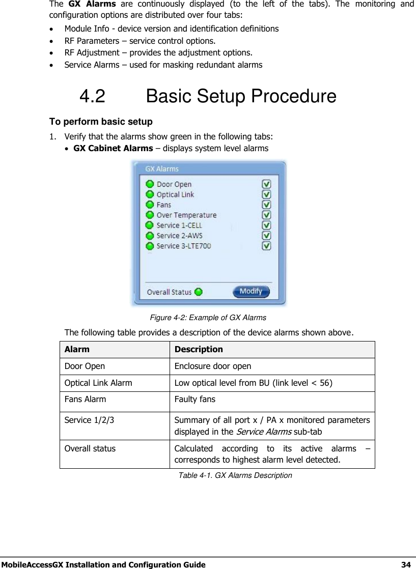 MobileAccessGX Installation and Configuration Guide 34 The GX Alarms are continuously displayed (to the left of the tabs). The monitoring and configuration options are distributed over four tabs: Module Info - device version and identification definitions RF Parameters – service control options. RF Adjustment – provides the adjustment options. Service Alarms – used for masking redundant alarms 4.2 Basic Setup Procedure To perform basic setup 1. Verify that the alarms show green in the following tabs: GX Cabinet Alarms – displays system level alarms Figure 4-2: Example of GX Alarms The following table provides a description of the device alarms shown above. Alarm Description Door Open Enclosure door open Optical Link Alarm Low optical level from BU (link level < 56) Fans Alarm Faulty fans Service 1/2/3 Summary of all port x / PA x monitored parameters displayed in the Service Alarms sub-tab Overall status Calculated according to its active alarms – corresponds to highest alarm level detected. Table 4-1. GX Alarms Description