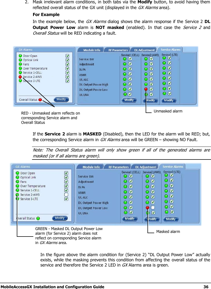 MobileAccessGX Installation and Configuration Guide 36 2. Mask irrelevant alarm conditions, in both tabs via the Modify button, to avoid having them reflected overall status of the GX unit (displayed in the GX Alarms area). For Example In the example below, the GX Alarms dialog shows the alarm response if the Service 2 DL Output Power Low alarm is NOT masked (enabled). In that case the Service 2 and Overall Status will be RED indicating a fault. If the Service 2 alarm is MASKED (Disabled), then the LED for the alarm will be RED; but, the corresponding Service alarm in GX Alarms area will be GREEN – showing NO Fault. Note: The Overall Status alarm will only show green if all of the generated alarms are masked (or if all alarms are green). In the figure above the alarm condition for (Service 2) “DL Output Power Low” actually exists, while the masking prevents this condition from affecting the overall status of the service and therefore the Service 2 LED in GX Alarms area is green. Unmasked alarm RED - Unmasked alarm reflects on corresponding Service alarm and Overall Status Masked alarm GREEN - Masked DL Output Power Low alarm (for Service 2) alarm does not reflect on corresponding Service alarm in GX Alarms area.
