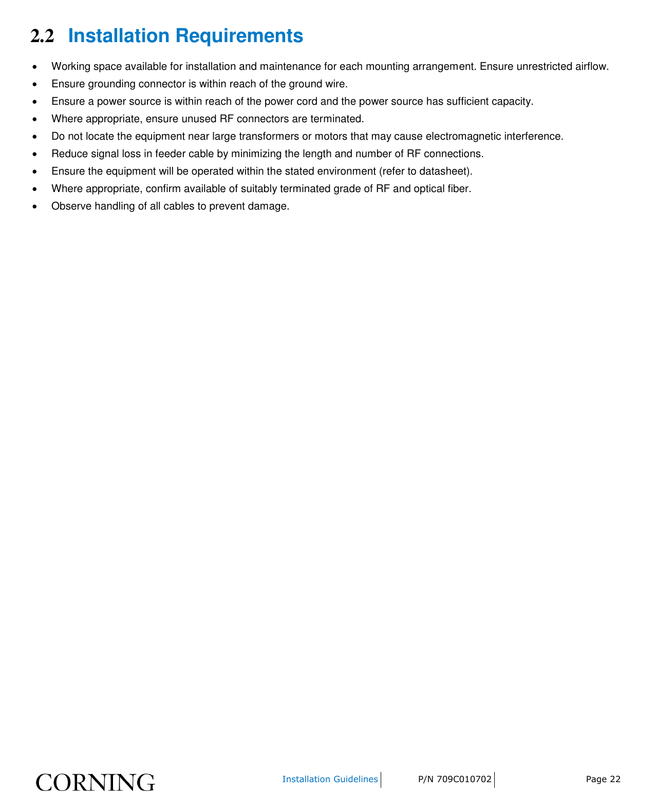    Installation Guidelines P/N 709C010702 Page 22  2.2 Installation Requirements   Working space available for installation and maintenance for each mounting arrangement. Ensure unrestricted airflow.    Ensure grounding connector is within reach of the ground wire.    Ensure a power source is within reach of the power cord and the power source has sufficient capacity.    Where appropriate, ensure unused RF connectors are terminated.    Do not locate the equipment near large transformers or motors that may cause electromagnetic interference.    Reduce signal loss in feeder cable by minimizing the length and number of RF connections.    Ensure the equipment will be operated within the stated environment (refer to datasheet).    Where appropriate, confirm available of suitably terminated grade of RF and optical fiber.    Observe handling of all cables to prevent damage.    