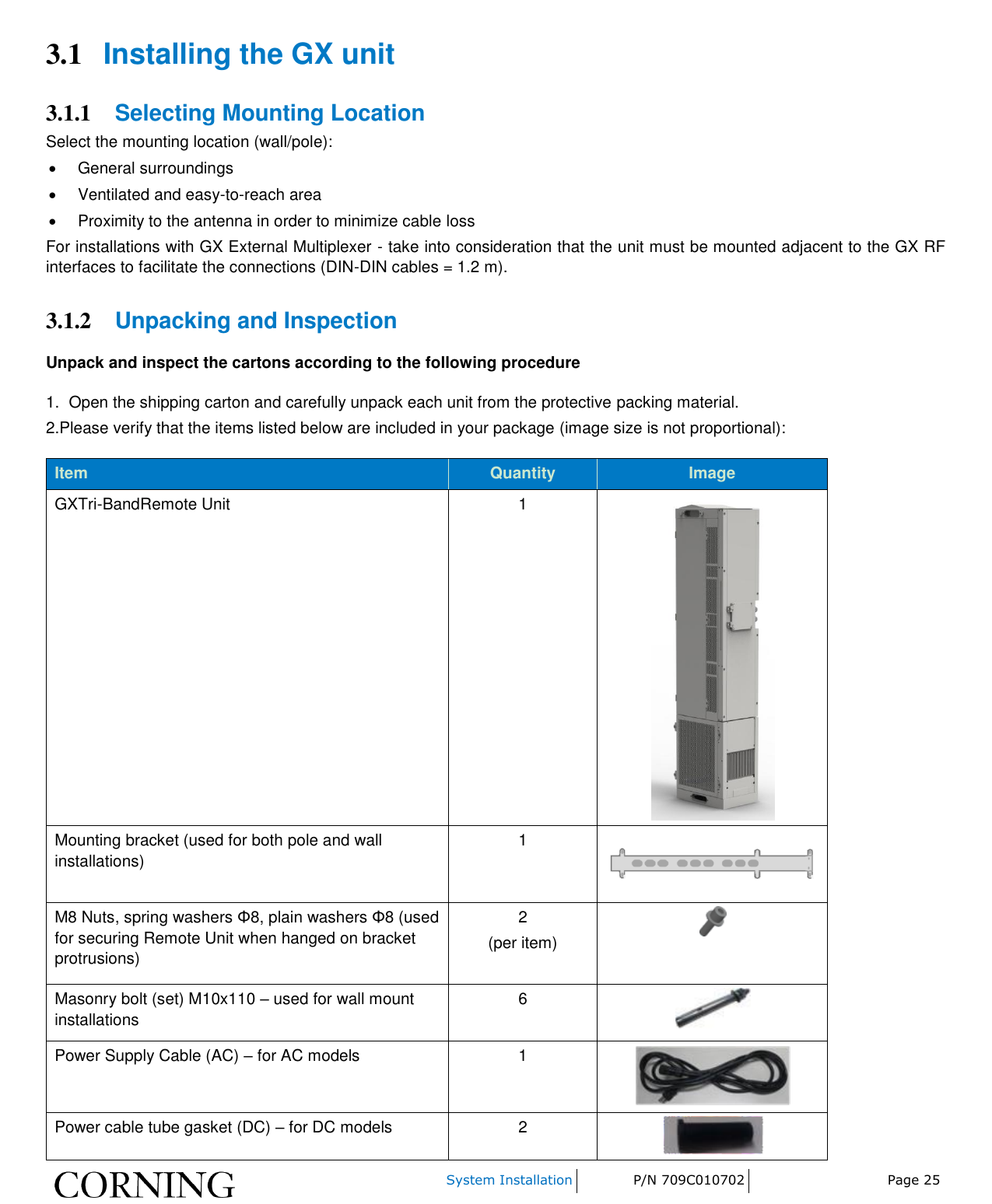    System Installation P/N 709C010702 Page 25  3.1 Installing the GX unit 3.1.1 Selecting Mounting Location Select the mounting location (wall/pole):   General surroundings   Ventilated and easy-to-reach area   Proximity to the antenna in order to minimize cable loss For installations with GX External Multiplexer - take into consideration that the unit must be mounted adjacent to the GX RF interfaces to facilitate the connections (DIN-DIN cables = 1.2 m). 3.1.2 Unpacking and Inspection Unpack and inspect the cartons according to the following procedure 1.  Open the shipping carton and carefully unpack each unit from the protective packing material. 2.Please verify that the items listed below are included in your package (image size is not proportional): Item Quantity Image GXTri-BandRemote Unit   1  Mounting bracket (used for both pole and wall installations)  1   M8 Nuts, spring washers Φ8, plain washers Φ8 (used for securing Remote Unit when hanged on bracket protrusions) 2 (per item)   Masonry bolt (set) M10x110 – used for wall mount installations 6   Power Supply Cable (AC) – for AC models 1  Power cable tube gasket (DC) – for DC models 2  