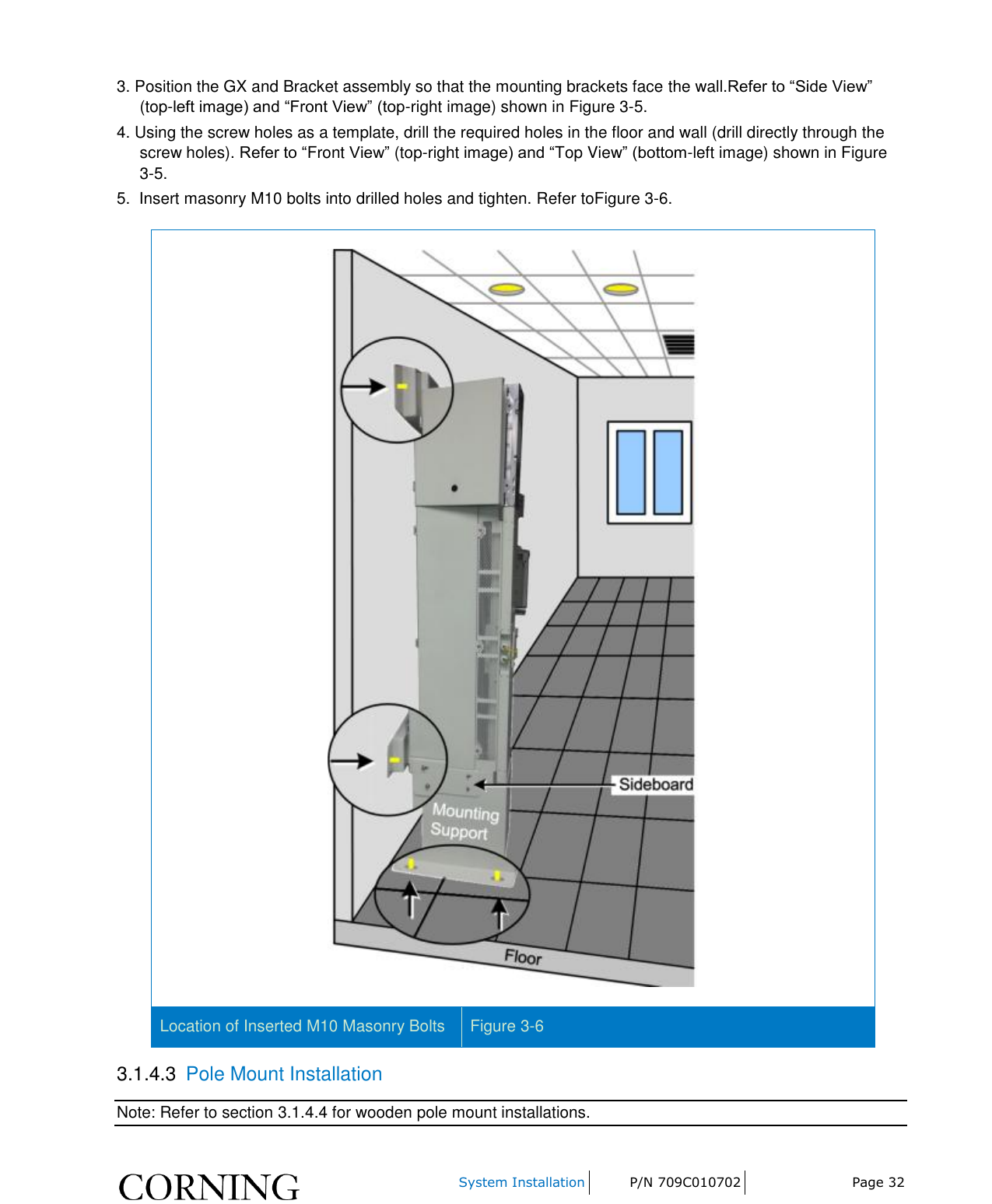     System Installation P/N 709C010702 Page 32  3. Position the GX and Bracket assembly so that the mounting brackets face the wall.Refer to “Side View” (top-left image) and “Front View” (top-right image) shown in Figure 3-5. 4. Using the screw holes as a template, drill the required holes in the floor and wall (drill directly through the screw holes). Refer to “Front View” (top-right image) and “Top View” (bottom-left image) shown in Figure 3-5. 5.  Insert masonry M10 bolts into drilled holes and tighten. Refer toFigure 3-6.  Location of Inserted M10 Masonry Bolts Figure 3-6 3.1.4.3  Pole Mount Installation Note: Refer to section 3.1.4.4 for wooden pole mount installations. 