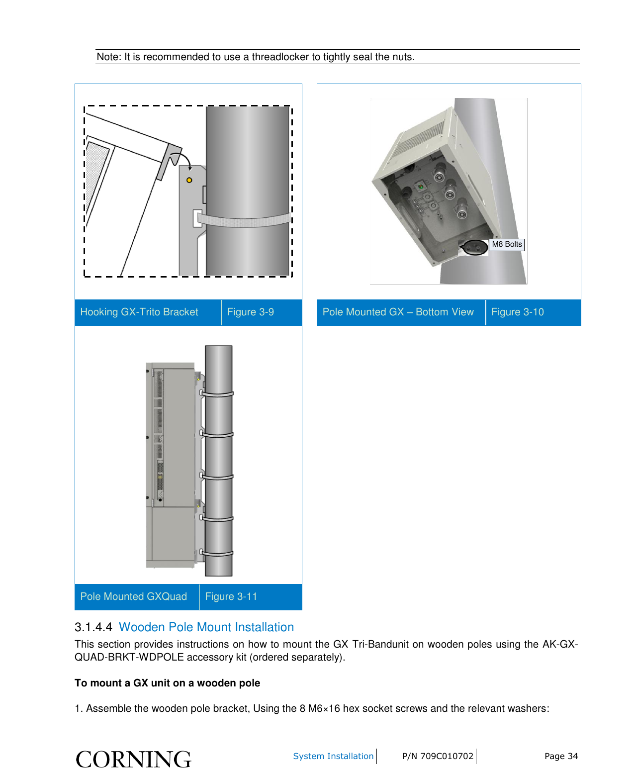     System Installation P/N 709C010702 Page 34  Note: It is recommended to use a threadlocker to tightly seal the nuts.    M8 Bolts Hooking GX-Trito Bracket  Figure 3-9  Pole Mounted GX – Bottom View Figure 3-10  Pole Mounted GXQuad  Figure 3-11 3.1.4.4  Wooden Pole Mount Installation This section provides instructions on how to mount the GX Tri-Bandunit on wooden poles using the AK-GX-QUAD-BRKT-WDPOLE accessory kit (ordered separately). To mount a GX unit on a wooden pole 1. Assemble the wooden pole bracket, Using the 8 M6×16 hex socket screws and the relevant washers: 
