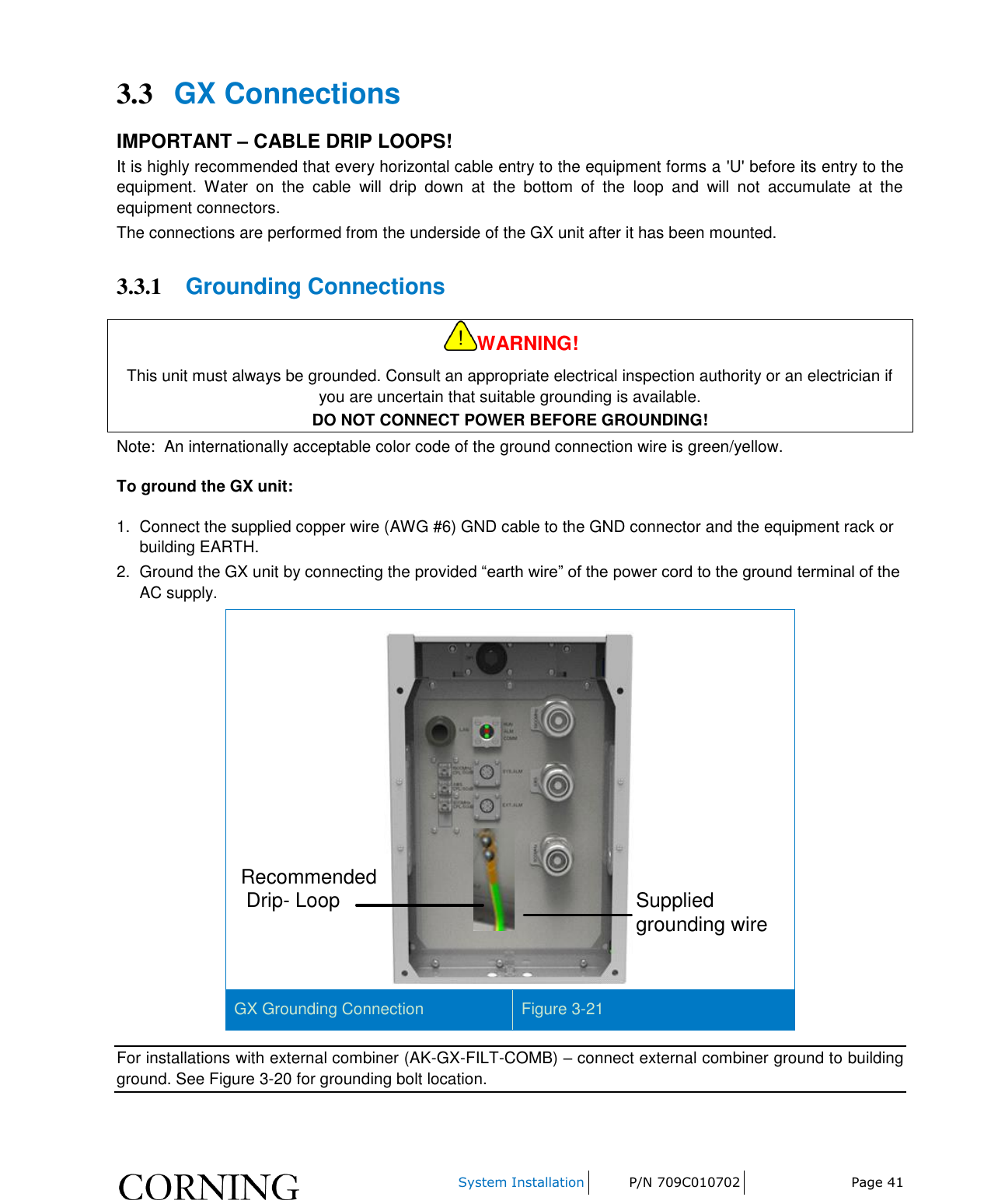     System Installation P/N 709C010702 Page 41  3.3 GX Connections IMPORTANT – CABLE DRIP LOOPS! It is highly recommended that every horizontal cable entry to the equipment forms a &apos;U&apos; before its entry to the equipment.  Water  on  the  cable  will  drip  down  at  the  bottom  of  the  loop  and  will  not  accumulate  at  the equipment connectors. The connections are performed from the underside of the GX unit after it has been mounted.  3.3.1 Grounding Connections WARNING! This unit must always be grounded. Consult an appropriate electrical inspection authority or an electrician if you are uncertain that suitable grounding is available. DO NOT CONNECT POWER BEFORE GROUNDING! Note:  An internationally acceptable color code of the ground connection wire is green/yellow. To ground the GX unit: 1.  Connect the supplied copper wire (AWG #6) GND cable to the GND connector and the equipment rack or building EARTH. 2.  Ground the GX unit by connecting the provided “earth wire” of the power cord to the ground terminal of the AC supply.  Recommended Drip- Loop  Supplied grounding wire GX Grounding Connection Figure 3-21 For installations with external combiner (AK-GX-FILT-COMB) – connect external combiner ground to building ground. See Figure 3-20 for grounding bolt location. 