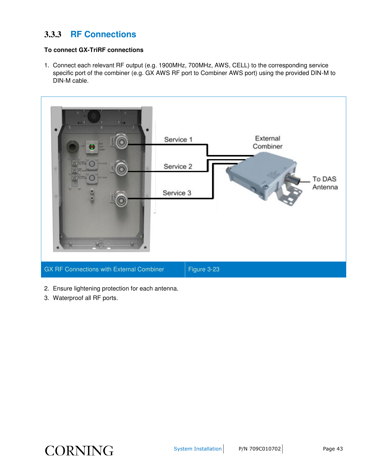     System Installation P/N 709C010702 Page 43  3.3.3 RF Connections To connect GX-TriRF connections  1.  Connect each relevant RF output (e.g. 1900MHz, 700MHz, AWS, CELL) to the corresponding service specific port of the combiner (e.g. GX AWS RF port to Combiner AWS port) using the provided DIN-M to DIN-M cable.   GX RF Connections with External Combiner Figure 3-23 2.  Ensure lightening protection for each antenna. 3.  Waterproof all RF ports.    
