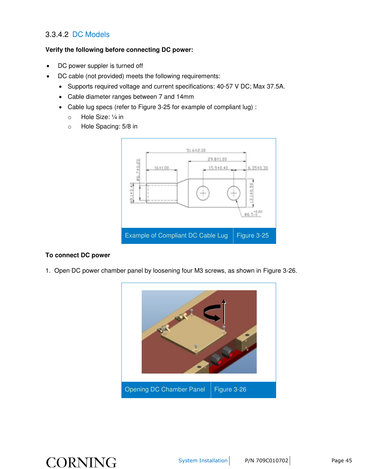     System Installation P/N 709C010702 Page 45  3.3.4.2  DC Models Verify the following before connecting DC power:   DC power suppler is turned off   DC cable (not provided) meets the following requirements:   Supports required voltage and current specifications: 40-57 V DC; Max 37.5A.   Cable diameter ranges between 7 and 14mm   Cable lug specs (refer to Figure 3-25 for example of compliant lug) :  o  Hole Size: ¼ in o  Hole Spacing: 5/8 in  Example of Compliant DC Cable Lug Figure 3-25 To connect DC power 1.  Open DC power chamber panel by loosening four M3 screws, as shown in Figure 3-26.  Opening DC Chamber Panel Figure 3-26    