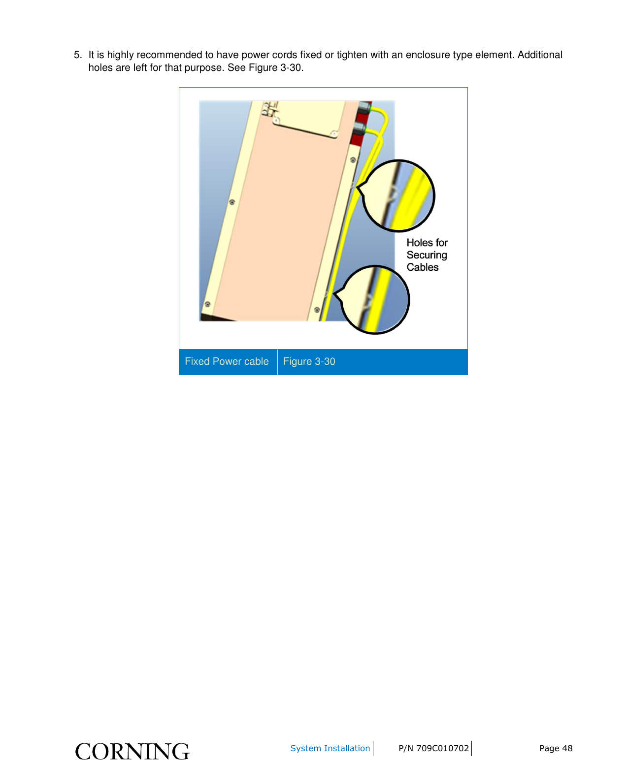     System Installation P/N 709C010702 Page 48  5.  It is highly recommended to have power cords fixed or tighten with an enclosure type element. Additional holes are left for that purpose. See Figure 3-30.  Fixed Power cable Figure 3-30     