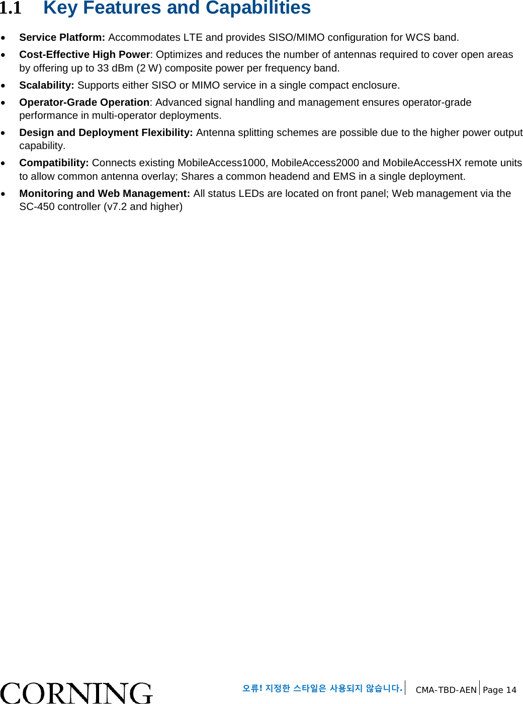 오류! 지정한 스타일은 사용되지 않습니다. CMA-TBD-AEN Page 14 1.1 Key Features and Capabilities • Service Platform: Accommodates LTE and provides SISO/MIMO configuration for WCS band. • Cost-Effective High Power: Optimizes and reduces the number of antennas required to cover open areas by offering up to 33 dBm (2 W) composite power per frequency band. • Scalability: Supports either SISO or MIMO service in a single compact enclosure. • Operator-Grade Operation: Advanced signal handling and management ensures operator-grade performance in multi-operator deployments. • Design and Deployment Flexibility: Antenna splitting schemes are possible due to the higher power output capability. • Compatibility: Connects existing MobileAccess1000, MobileAccess2000 and MobileAccessHX remote units to allow common antenna overlay; Shares a common headend and EMS in a single deployment. • Monitoring and Web Management: All status LEDs are located on front panel; Web management via the SC-450 controller (v7.2 and higher)