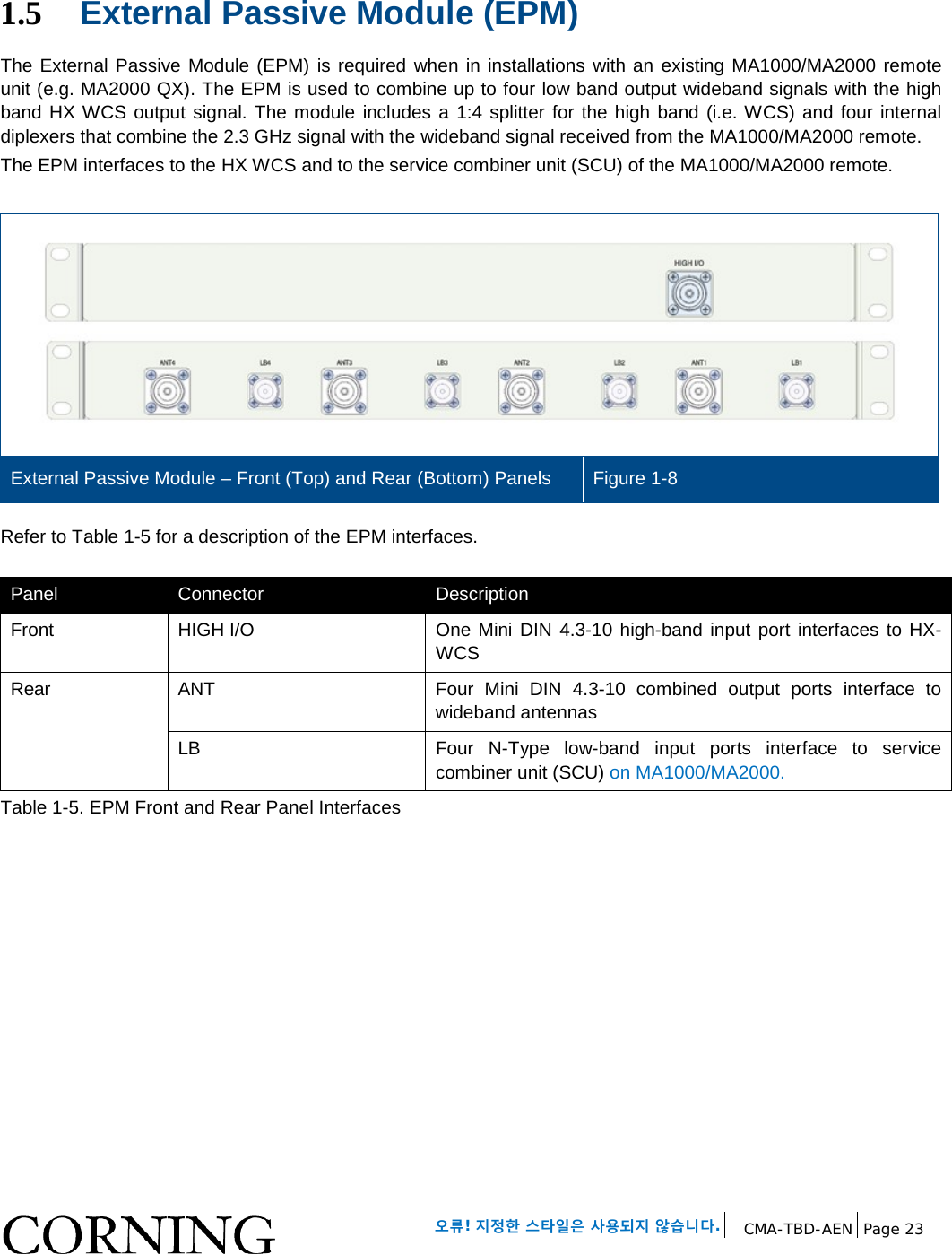 오류! 지정한 스타일은 사용되지 않습니다. CMA-TBD-AEN Page 23 1.5 External Passive Module (EPM) The External Passive Module (EPM) is required when in installations with an existing MA1000/MA2000 remote unit (e.g. MA2000 QX). The EPM is used to combine up to four low band output wideband signals with the high band HX WCS output signal. The module includes a 1:4 splitter for the high band (i.e. WCS) and four internal diplexers that combine the 2.3 GHz signal with the wideband signal received from the MA1000/MA2000 remote. The EPM interfaces to the HX WCS and to the service combiner unit (SCU) of the MA1000/MA2000 remote. External Passive Module – Front (Top) and Rear (Bottom) Panels Figure 1-8 Refer to Table 1-5 for a description of the EPM interfaces. Panel Connector Description Front HIGH I/O One Mini DIN 4.3-10 high-band input port interfaces to HX-WCS Rear ANT Four Mini DIN 4.3-10 combined output ports interface to wideband antennas LB Four N-Type low-band input ports interface to service combiner unit (SCU) on MA1000/MA2000. Table 1-5. EPM Front and Rear Panel Interfaces