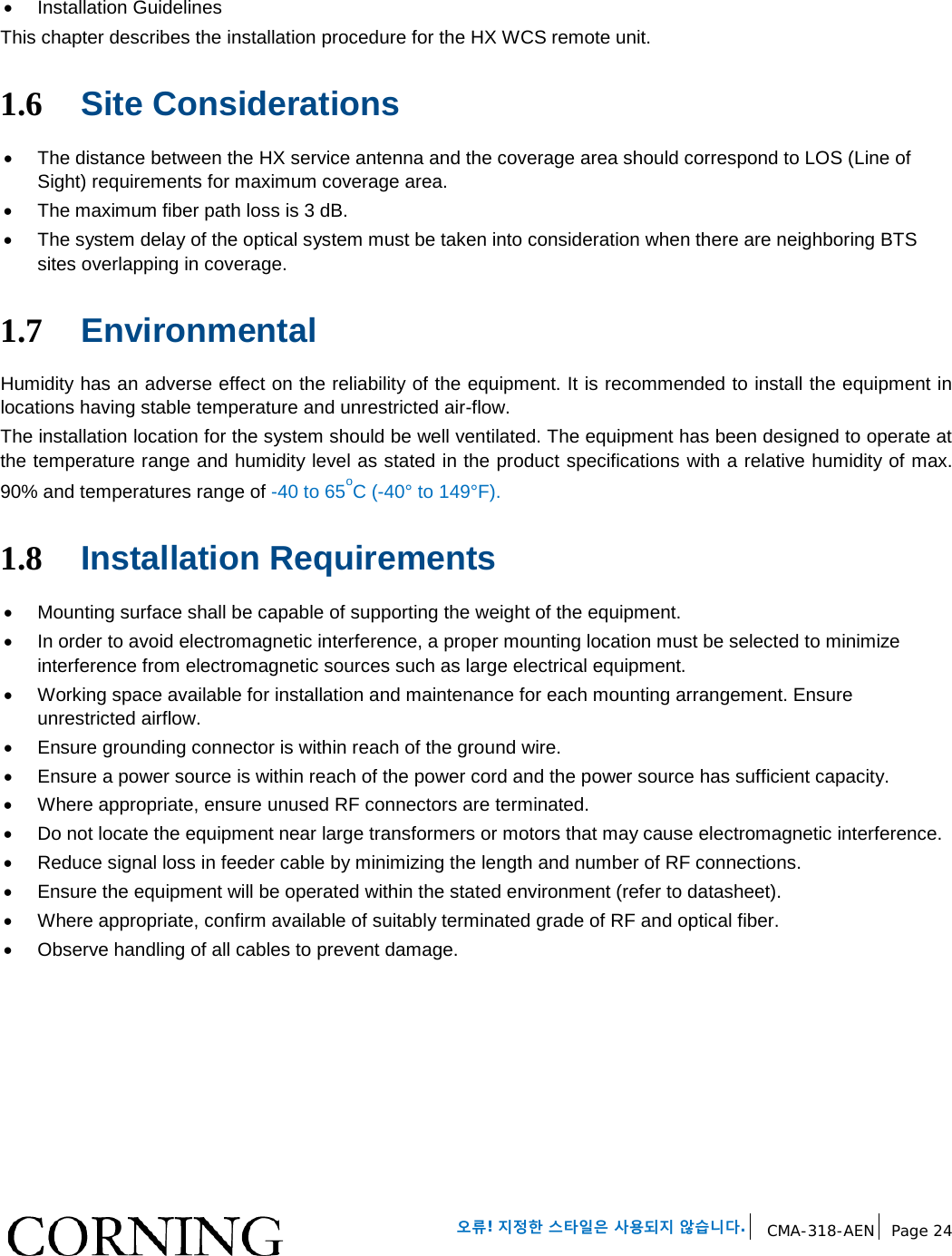 오류! 지정한 스타일은 사용되지 않습니다. CMA-318-AEN Page 24 • Installation Guidelines This chapter describes the installation procedure for the HX WCS remote unit. 1.6 Site Considerations • The distance between the HX service antenna and the coverage area should correspond to LOS (Line of Sight) requirements for maximum coverage area. • The maximum fiber path loss is 3 dB. • The system delay of the optical system must be taken into consideration when there are neighboring BTS sites overlapping in coverage. 1.7 Environmental Humidity has an adverse effect on the reliability of the equipment. It is recommended to install the equipment in locations having stable temperature and unrestricted air-flow. The installation location for the system should be well ventilated. The equipment has been designed to operate at the temperature range and humidity level as stated in the product specifications with a relative humidity of max. 90% and temperatures range of -40 to 65oC (-40° to 149°F). 1.8 Installation Requirements • Mounting surface shall be capable of supporting the weight of the equipment. • In order to avoid electromagnetic interference, a proper mounting location must be selected to minimize interference from electromagnetic sources such as large electrical equipment. • Working space available for installation and maintenance for each mounting arrangement. Ensure unrestricted airflow. • Ensure grounding connector is within reach of the ground wire. • Ensure a power source is within reach of the power cord and the power source has sufficient capacity. • Where appropriate, ensure unused RF connectors are terminated. • Do not locate the equipment near large transformers or motors that may cause electromagnetic interference. • Reduce signal loss in feeder cable by minimizing the length and number of RF connections. • Ensure the equipment will be operated within the stated environment (refer to datasheet). • Where appropriate, confirm available of suitably terminated grade of RF and optical fiber. • Observe handling of all cables to prevent damage.