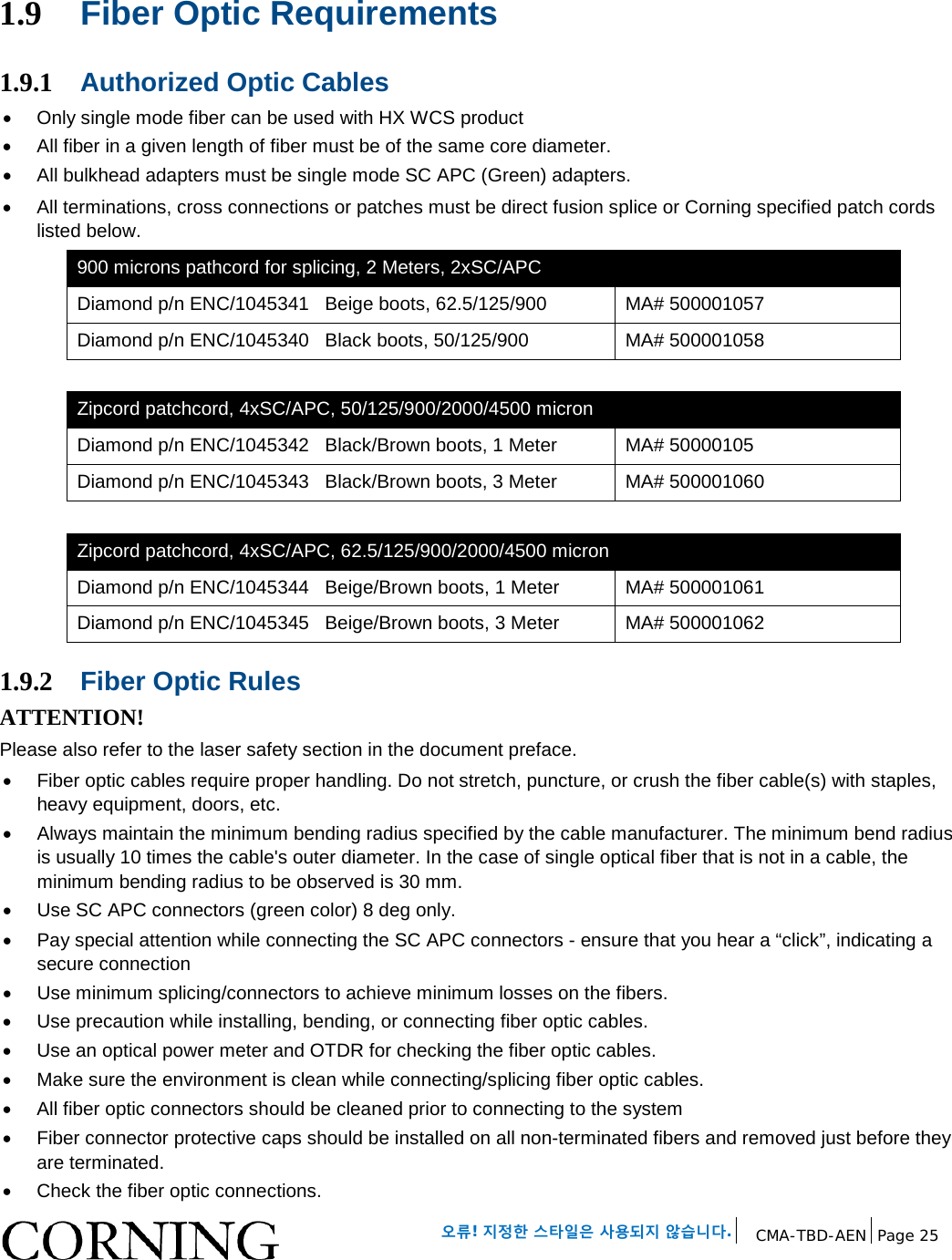 오류! 지정한 스타일은 사용되지 않습니다. CMA-TBD-AEN Page 25 1.9 Fiber Optic Requirements 1.9.1 Authorized Optic Cables • Only single mode fiber can be used with HX WCS product • All fiber in a given length of fiber must be of the same core diameter. • All bulkhead adapters must be single mode SC APC (Green) adapters. • All terminations, cross connections or patches must be direct fusion splice or Corning specified patch cords listed below. 900 microns pathcord for splicing, 2 Meters, 2xSC/APC Diamond p/n ENC/1045341 Beige boots, 62.5/125/900 MA# 500001057 Diamond p/n ENC/1045340 Black boots, 50/125/900 MA# 500001058 Zipcord patchcord, 4xSC/APC, 50/125/900/2000/4500 micron Diamond p/n ENC/1045342 Black/Brown boots, 1 Meter MA# 50000105 Diamond p/n ENC/1045343 Black/Brown boots, 3 Meter MA# 500001060 Zipcord patchcord, 4xSC/APC, 62.5/125/900/2000/4500 micron Diamond p/n ENC/1045344 Beige/Brown boots, 1 Meter MA# 500001061 Diamond p/n ENC/1045345 Beige/Brown boots, 3 Meter MA# 500001062 1.9.2 Fiber Optic Rules ATTENTION! Please also refer to the laser safety section in the document preface. • Fiber optic cables require proper handling. Do not stretch, puncture, or crush the fiber cable(s) with staples, heavy equipment, doors, etc. • Always maintain the minimum bending radius specified by the cable manufacturer. The minimum bend radius is usually 10 times the cable's outer diameter. In the case of single optical fiber that is not in a cable, the minimum bending radius to be observed is 30 mm. • Use SC APC connectors (green color) 8 deg only. • Pay special attention while connecting the SC APC connectors - ensure that you hear a “click”, indicating a secure connection • Use minimum splicing/connectors to achieve minimum losses on the fibers. • Use precaution while installing, bending, or connecting fiber optic cables. • Use an optical power meter and OTDR for checking the fiber optic cables. • Make sure the environment is clean while connecting/splicing fiber optic cables. • All fiber optic connectors should be cleaned prior to connecting to the system • Fiber connector protective caps should be installed on all non-terminated fibers and removed just before they are terminated. • Check the fiber optic connections.