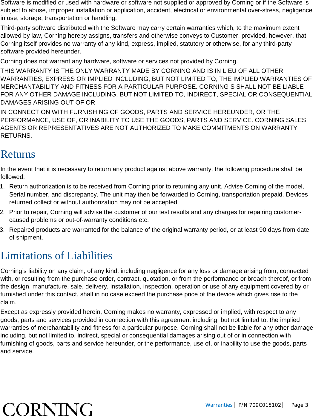 Warranties P/N 709C015102 Page 3 Software is modified or used with hardware or software not supplied or approved by Corning or if the Software is subject to abuse, improper installation or application, accident, electrical or environmental over-stress, negligence in use, storage, transportation or handling. Third-party software distributed with the Software may carry certain warranties which, to the maximum extent allowed by law, Corning hereby assigns, transfers and otherwise conveys to Customer, provided, however, that Corning itself provides no warranty of any kind, express, implied, statutory or otherwise, for any third-party software provided hereunder. Corning does not warrant any hardware, software or services not provided by Corning. THIS WARRANTY IS THE ONLY WARRANTY MADE BY CORNING AND IS IN LIEU OF ALL OTHER WARRANTIES, EXPRESS OR IMPLIED INCLUDING, BUT NOT LIMITED TO, THE IMPLIED WARRANTIES OF MERCHANTABILITY AND FITNESS FOR A PARTICULAR PURPOSE. CORNING S SHALL NOT BE LIABLE FOR ANY OTHER DAMAGE INCLUDING, BUT NOT LIMITED TO, INDIRECT, SPECIAL OR CONSEQUENTIAL DAMAGES ARISING OUT OF OR IN CONNECTION WITH FURNISHING OF GOODS, PARTS AND SERVICE HEREUNDER, OR THE PERFORMANCE, USE OF, OR INABILITY TO USE THE GOODS, PARTS AND SERVICE. CORNING SALES AGENTS OR REPRESENTATIVES ARE NOT AUTHORIZED TO MAKE COMMITMENTS ON WARRANTY RETURNS. Returns In the event that it is necessary to return any product against above warranty, the following procedure shall be followed: 1. Return authorization is to be received from Corning prior to returning any unit. Advise Corning of the model, Serial number, and discrepancy. The unit may then be forwarded to Corning, transportation prepaid. Devices returned collect or without authorization may not be accepted. 2. Prior to repair, Corning will advise the customer of our test results and any charges for repairing customer-caused problems or out-of-warranty conditions etc. 3. Repaired products are warranted for the balance of the original warranty period, or at least 90 days from date of shipment. Limitations of Liabilities Corning’s liability on any claim, of any kind, including negligence for any loss or damage arising from, connected with, or resulting from the purchase order, contract, quotation, or from the performance or breach thereof, or from the design, manufacture, sale, delivery, installation, inspection, operation or use of any equipment covered by or furnished under this contact, shall in no case exceed the purchase price of the device which gives rise to the claim. Except as expressly provided herein, Corning makes no warranty, expressed or implied, with respect to any goods, parts and services provided in connection with this agreement including, but not limited to, the implied warranties of merchantability and fitness for a particular purpose. Corning shall not be liable for any other damage including, but not limited to, indirect, special or consequential damages arising out of or in connection with furnishing of goods, parts and service hereunder, or the performance, use of, or inability to use the goods, parts and service.