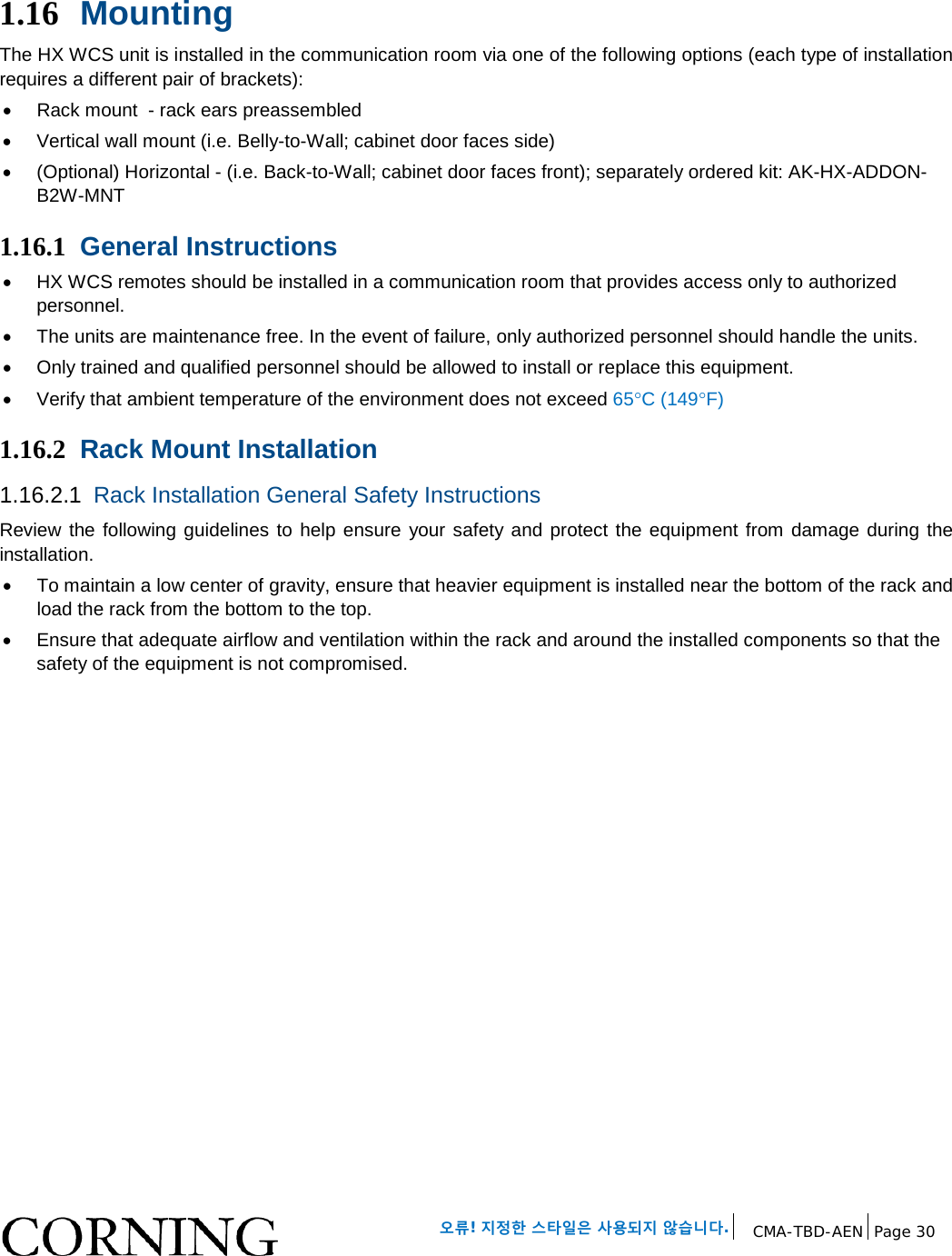 오류! 지정한 스타일은 사용되지 않습니다. CMA-TBD-AEN Page 30 1.16 Mounting The HX WCS unit is installed in the communication room via one of the following options (each type of installation requires a different pair of brackets): • Rack mount - rack ears preassembled • Vertical wall mount (i.e. Belly-to-Wall; cabinet door faces side) • (Optional) Horizontal - (i.e. Back-to-Wall; cabinet door faces front); separately ordered kit: AK-HX-ADDON-B2W-MNT 1.16.1 General Instructions • HX WCS remotes should be installed in a communication room that provides access only to authorized personnel. • The units are maintenance free. In the event of failure, only authorized personnel should handle the units. • Only trained and qualified personnel should be allowed to install or replace this equipment. • Verify that ambient temperature of the environment does not exceed 65°C (149°F) 1.16.2 Rack Mount Installation 1.16.2.1 Rack Installation General Safety Instructions Review the following guidelines to help ensure your safety and protect the equipment from damage during the installation. • To maintain a low center of gravity, ensure that heavier equipment is installed near the bottom of the rack and load the rack from the bottom to the top. • Ensure that adequate airflow and ventilation within the rack and around the installed components so that the safety of the equipment is not compromised.