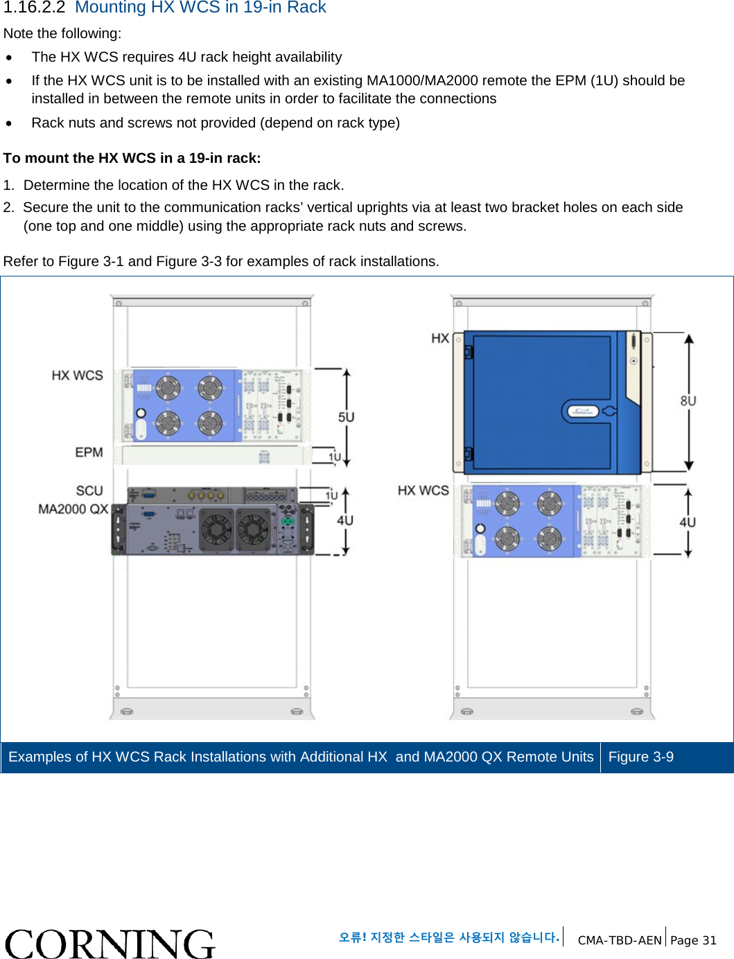 오류! 지정한 스타일은 사용되지 않습니다. CMA-TBD-AEN Page 31 1.16.2.2 Mounting HX WCS in 19-in Rack Note the following: • The HX WCS requires 4U rack height availability • If the HX WCS unit is to be installed with an existing MA1000/MA2000 remote the EPM (1U) should be installed in between the remote units in order to facilitate the connections • Rack nuts and screws not provided (depend on rack type) To mount the HX WCS in a 19-in rack: 1. Determine the location of the HX WCS in the rack. 2. Secure the unit to the communication racks’ vertical uprights via at least two bracket holes on each side (one top and one middle) using the appropriate rack nuts and screws. Refer to Figure 3-1 and Figure 3-3 for examples of rack installations. Examples of HX WCS Rack Installations with Additional HX and MA2000 QX Remote Units Figure 3-9