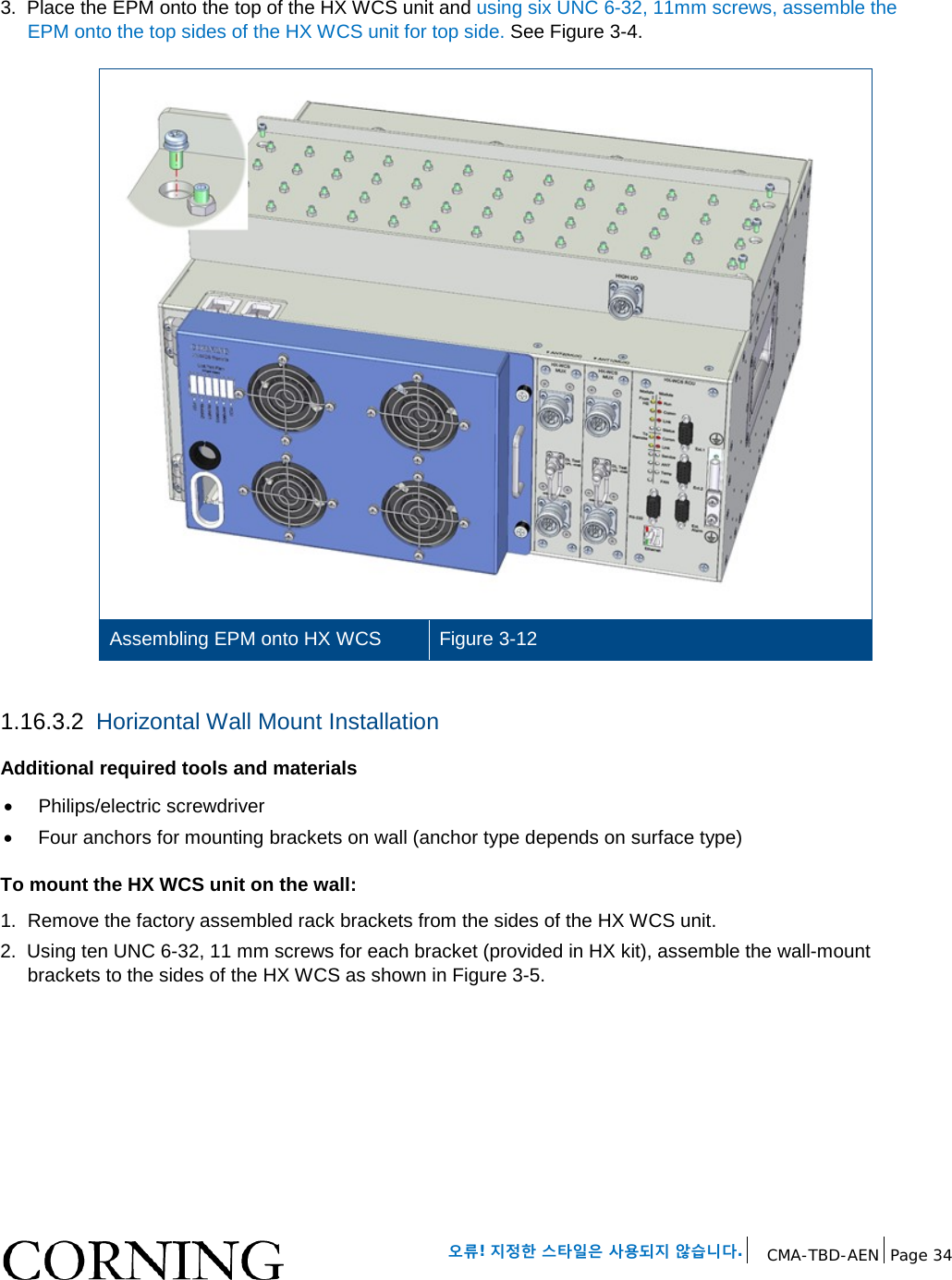 오류! 지정한 스타일은 사용되지 않습니다. CMA-TBD-AEN Page 34 3. Place the EPM onto the top of the HX WCS unit and using six UNC 6-32, 11mm screws, assemble the EPM onto the top sides of the HX WCS unit for top side. See Figure 3-4. Assembling EPM onto HX WCS Figure 3-12 1.16.3.2 Horizontal Wall Mount Installation Additional required tools and materials • Philips/electric screwdriver • Four anchors for mounting brackets on wall (anchor type depends on surface type) To mount the HX WCS unit on the wall: 1. Remove the factory assembled rack brackets from the sides of the HX WCS unit. 2. Using ten UNC 6-32, 11 mm screws for each bracket (provided in HX kit), assemble the wall-mount brackets to the sides of the HX WCS as shown in Figure 3-5.