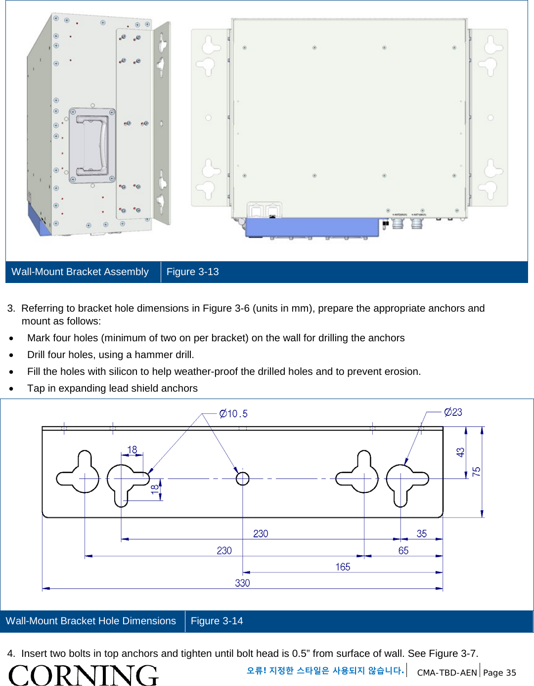 오류! 지정한 스타일은 사용되지 않습니다. CMA-TBD-AEN Page 35 Wall-Mount Bracket Assembly Figure 3-13 3. Referring to bracket hole dimensions in Figure 3-6 (units in mm), prepare the appropriate anchors and mount as follows: • Mark four holes (minimum of two on per bracket) on the wall for drilling the anchors • Drill four holes, using a hammer drill. • Fill the holes with silicon to help weather-proof the drilled holes and to prevent erosion. • Tap in expanding lead shield anchors Wall-Mount Bracket Hole Dimensions Figure 3-14 4. Insert two bolts in top anchors and tighten until bolt head is 0.5” from surface of wall. See Figure 3-7.
