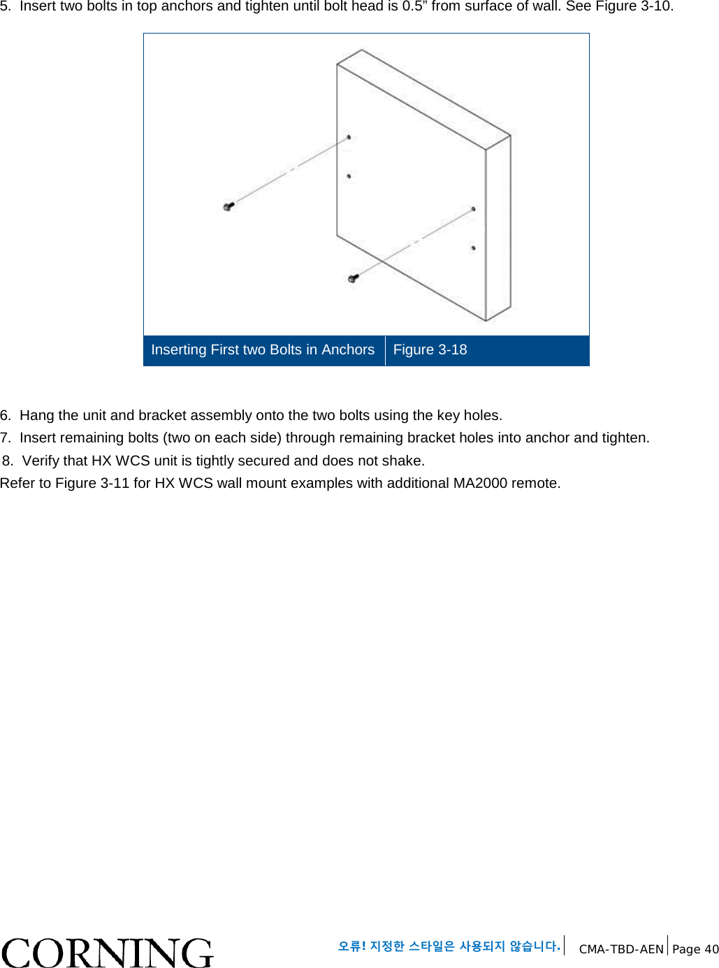 오류! 지정한 스타일은 사용되지 않습니다. CMA-TBD-AEN Page 40 5. Insert two bolts in top anchors and tighten until bolt head is 0.5” from surface of wall. See Figure 3-10. Inserting First two Bolts in Anchors Figure 3-18 6. Hang the unit and bracket assembly onto the two bolts using the key holes. 7. Insert remaining bolts (two on each side) through remaining bracket holes into anchor and tighten. 8. Verify that HX WCS unit is tightly secured and does not shake. Refer to Figure 3-11 for HX WCS wall mount examples with additional MA2000 remote.
