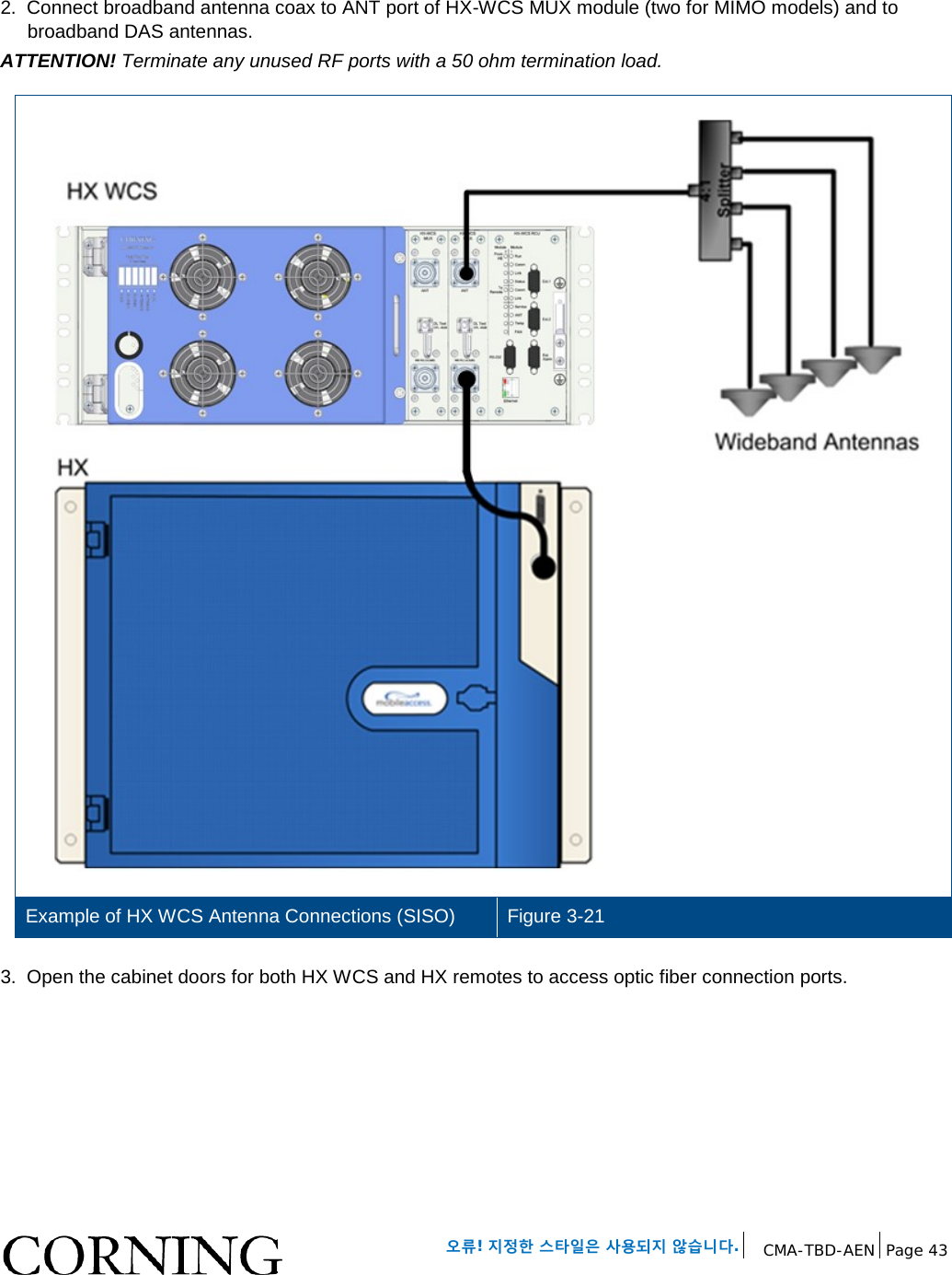 오류! 지정한 스타일은 사용되지 않습니다. CMA-TBD-AEN Page 43 2. Connect broadband antenna coax to ANT port of HX-WCS MUX module (two for MIMO models) and to broadband DAS antennas. ATTENTION! Terminate any unused RF ports with a 50 ohm termination load. Example of HX WCS Antenna Connections (SISO) Figure 3-21 3. Open the cabinet doors for both HX WCS and HX remotes to access optic fiber connection ports.