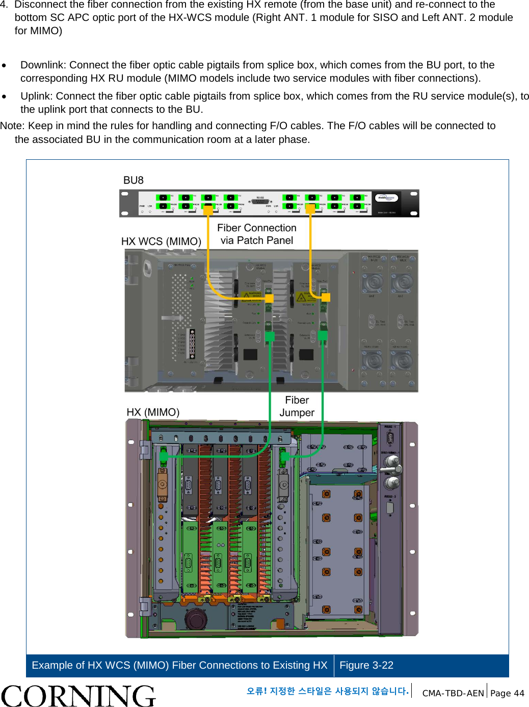 오류! 지정한 스타일은 사용되지 않습니다. CMA-TBD-AEN Page 44 4. Disconnect the fiber connection from the existing HX remote (from the base unit) and re-connect to the bottom SC APC optic port of the HX-WCS module (Right ANT. 1 module for SISO and Left ANT. 2 module for MIMO) • Downlink: Connect the fiber optic cable pigtails from splice box, which comes from the BU port, to the corresponding HX RU module (MIMO models include two service modules with fiber connections). • Uplink: Connect the fiber optic cable pigtails from splice box, which comes from the RU service module(s), to the uplink port that connects to the BU. Note: Keep in mind the rules for handling and connecting F/O cables. The F/O cables will be connected to the associated BU in the communication room at a later phase. Example of HX WCS (MIMO) Fiber Connections to Existing HX Figure 3-22