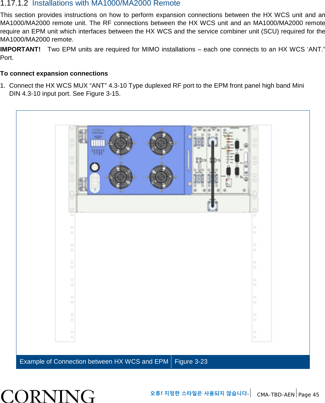 오류! 지정한 스타일은 사용되지 않습니다. CMA-TBD-AEN Page 45 1.17.1.2 Installations with MA1000/MA2000 Remote This section provides instructions on how to perform expansion connections between the HX WCS unit and an MA1000/MA2000 remote unit. The RF connections between the HX WCS unit and an MA1000/MA2000 remote require an EPM unit which interfaces between the HX WCS and the service combiner unit (SCU) required for the MA1000/MA2000 remote. IMPORTANT! Two EPM units are required for MIMO installations – each one connects to an HX WCS ‘ANT.” Port. To connect expansion connections 1. Connect the HX WCS MUX “ANT” 4.3-10 Type duplexed RF port to the EPM front panel high band Mini DIN 4.3-10 input port. See Figure 3-15. Example of Connection between HX WCS and EPM Figure 3-23