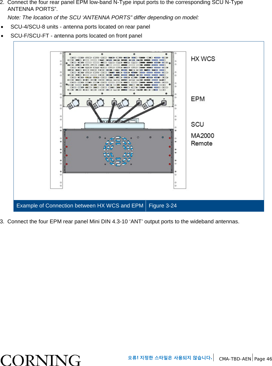 오류! 지정한 스타일은 사용되지 않습니다. CMA-TBD-AEN Page 46 2. Connect the four rear panel EPM low-band N-Type input ports to the corresponding SCU N-Type ANTENNA PORTS”. Note: The location of the SCU ‘ANTENNA PORTS” differ depending on model: • SCU-4/SCU-8 units - antenna ports located on rear panel • SCU-F/SCU-FT - antenna ports located on front panel Example of Connection between HX WCS and EPM Figure 3-24 3. Connect the four EPM rear panel Mini DIN 4.3-10 ‘ANT’ output ports to the wideband antennas.