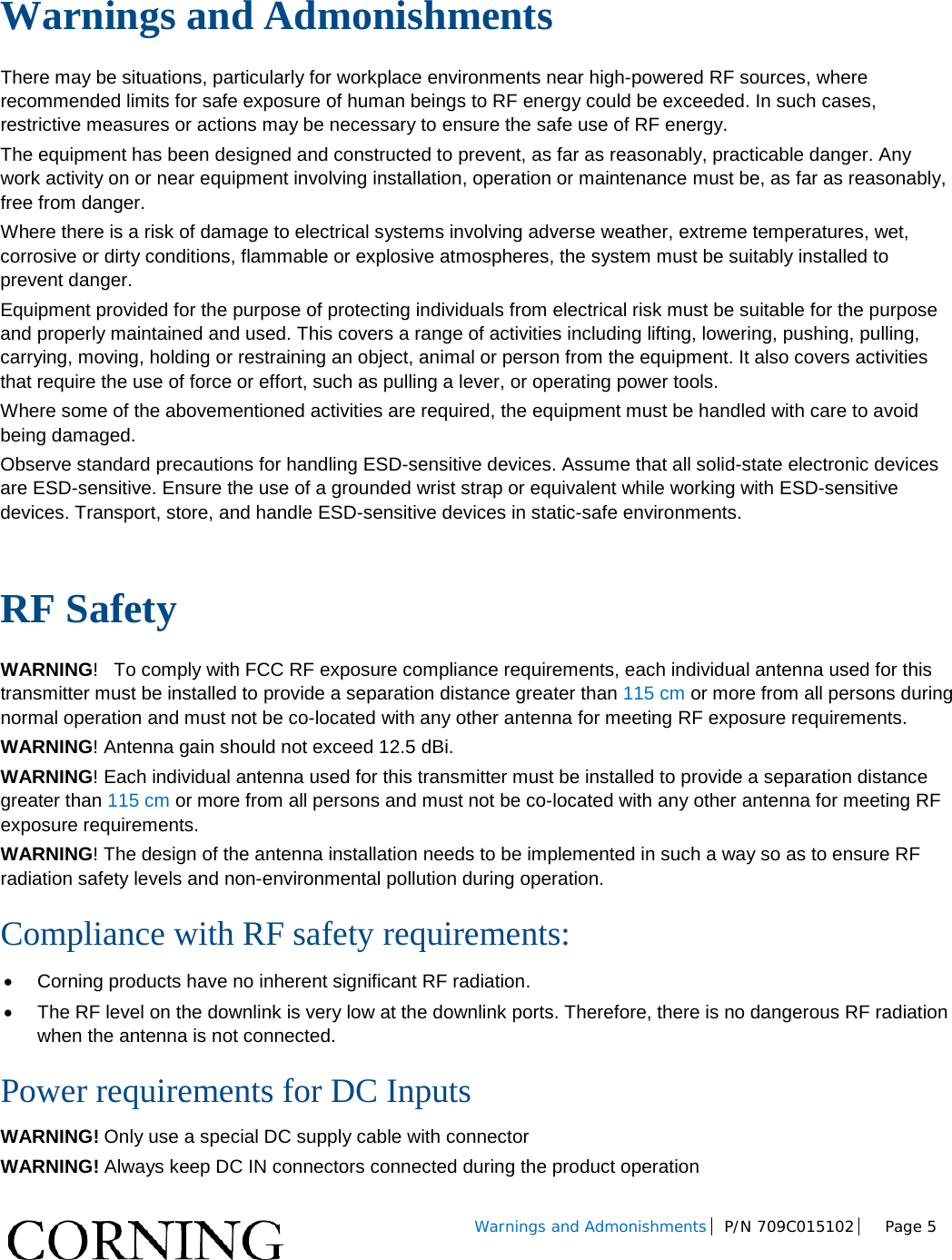 Warnings and Admonishments P/N 709C015102 Page 5 Warnings and Admonishments There may be situations, particularly for workplace environments near high-powered RF sources, where recommended limits for safe exposure of human beings to RF energy could be exceeded. In such cases, restrictive measures or actions may be necessary to ensure the safe use of RF energy. The equipment has been designed and constructed to prevent, as far as reasonably, practicable danger. Any work activity on or near equipment involving installation, operation or maintenance must be, as far as reasonably, free from danger. Where there is a risk of damage to electrical systems involving adverse weather, extreme temperatures, wet, corrosive or dirty conditions, flammable or explosive atmospheres, the system must be suitably installed to prevent danger. Equipment provided for the purpose of protecting individuals from electrical risk must be suitable for the purpose and properly maintained and used. This covers a range of activities including lifting, lowering, pushing, pulling, carrying, moving, holding or restraining an object, animal or person from the equipment. It also covers activities that require the use of force or effort, such as pulling a lever, or operating power tools. Where some of the abovementioned activities are required, the equipment must be handled with care to avoid being damaged. Observe standard precautions for handling ESD-sensitive devices. Assume that all solid-state electronic devices are ESD-sensitive. Ensure the use of a grounded wrist strap or equivalent while working with ESD-sensitive devices. Transport, store, and handle ESD-sensitive devices in static-safe environments. RF Safety WARNING! To comply with FCC RF exposure compliance requirements, each individual antenna used for this transmitter must be installed to provide a separation distance greater than 115 cm or more from all persons during normal operation and must not be co-located with any other antenna for meeting RF exposure requirements. WARNING! Antenna gain should not exceed 12.5 dBi. WARNING! Each individual antenna used for this transmitter must be installed to provide a separation distance greater than 115 cm or more from all persons and must not be co-located with any other antenna for meeting RF exposure requirements. WARNING! The design of the antenna installation needs to be implemented in such a way so as to ensure RF radiation safety levels and non-environmental pollution during operation. Compliance with RF safety requirements: • Corning products have no inherent significant RF radiation. • The RF level on the downlink is very low at the downlink ports. Therefore, there is no dangerous RF radiation when the antenna is not connected. Power requirements for DC Inputs WARNING! Only use a special DC supply cable with connector WARNING! Always keep DC IN connectors connected during the product operation