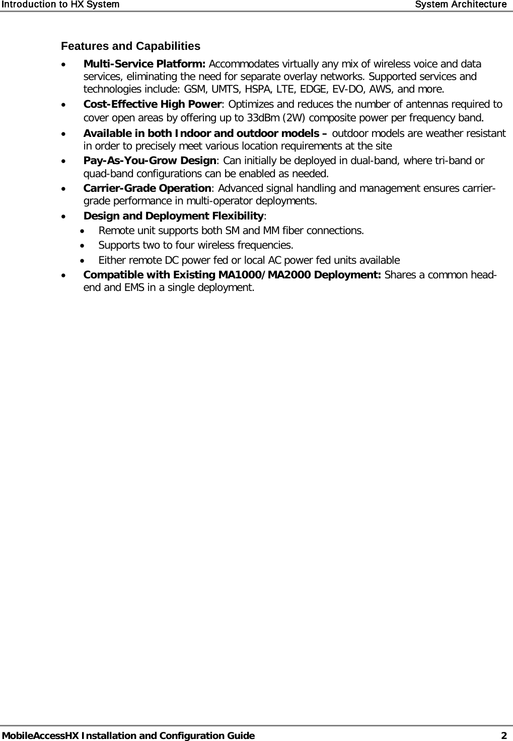 Introduction to HX System System Architecture MobileAccessHX Installation and Configuration Guide 2 Features and Capabilities • Multi-Service Platform: Accommodates virtually any mix of wireless voice and data services, eliminating the need for separate overlay networks. Supported services and technologies include: GSM, UMTS, HSPA, LTE, EDGE, EV-DO, AWS, and more. • Cost-Effective High Power: Optimizes and reduces the number of antennas required to cover open areas by offering up to 33dBm (2W) composite power per frequency band. • Available in both Indoor and outdoor models – outdoor models are weather resistant in order to precisely meet various location requirements at the site • Pay-As-You-Grow Design: Can initially be deployed in dual-band, where tri-band or quad-band configurations can be enabled as needed. • Carrier-Grade Operation: Advanced signal handling and management ensures carrier-grade performance in multi-operator deployments. • Design and Deployment Flexibility: • Remote unit supports both SM and MM fiber connections. • Supports two to four wireless frequencies. • Either remote DC power fed or local AC power fed units available • Compatible with Existing MA1000/MA2000 Deployment: Shares a common head-end and EMS in a single deployment.