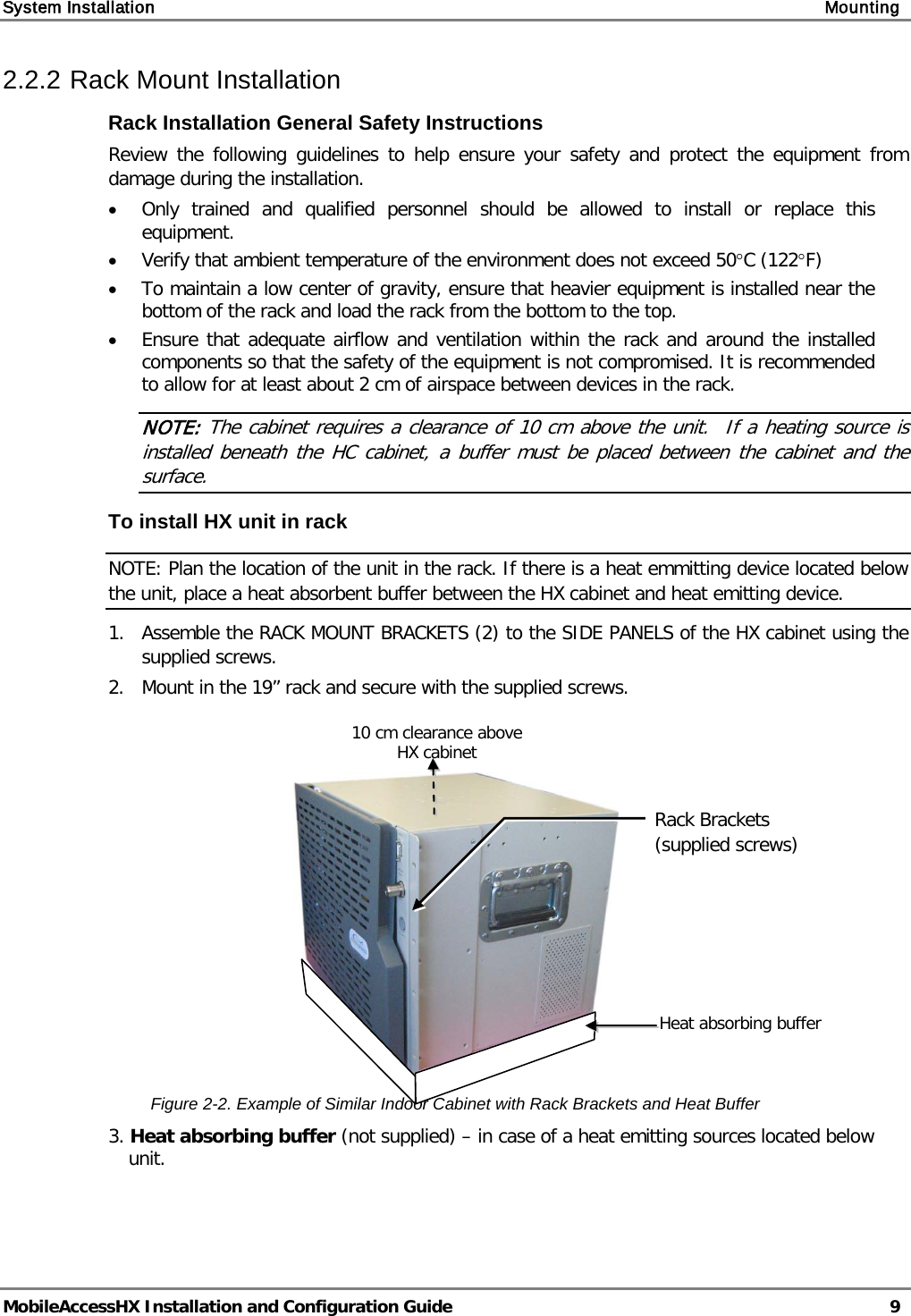 System Installation Mounting MobileAccessHX Installation and Configuration Guide 9 2.2.2 Rack Mount Installation Rack Installation General Safety Instructions Review the following guidelines to help ensure your safety and protect the equipment from damage during the installation. • Only trained and qualified personnel should be allowed to install or replace this equipment. • Verify that ambient temperature of the environment does not exceed 50°C (122°F) • To maintain a low center of gravity, ensure that heavier equipment is installed near the bottom of the rack and load the rack from the bottom to the top. • Ensure that adequate airflow and ventilation within the rack and around the installed components so that the safety of the equipment is not compromised. It is recommended to allow for at least about 2 cm of airspace between devices in the rack. NOTE: The cabinet requires a clearance of 10 cm above the unit. If a heating source is installed beneath the HC cabinet, a buffer must be placed between the cabinet and the surface. To install HX unit in rack NOTE: Plan the location of the unit in the rack. If there is a heat emmitting device located below the unit, place a heat absorbent buffer between the HX cabinet and heat emitting device. 1. Assemble the RACK MOUNT BRACKETS (2) to the SIDE PANELS of the HX cabinet using the supplied screws. 2. Mount in the 19” rack and secure with the supplied screws. Figure 2-2. Example of Similar Indoor Cabinet with Rack Brackets and Heat Buffer 3. Heat absorbing buffer (not supplied) – in case of a heat emitting sources located below unit. 10 cm clearance above HX cabinet Rack Brackets (supplied screws) Heat absorbing buffer