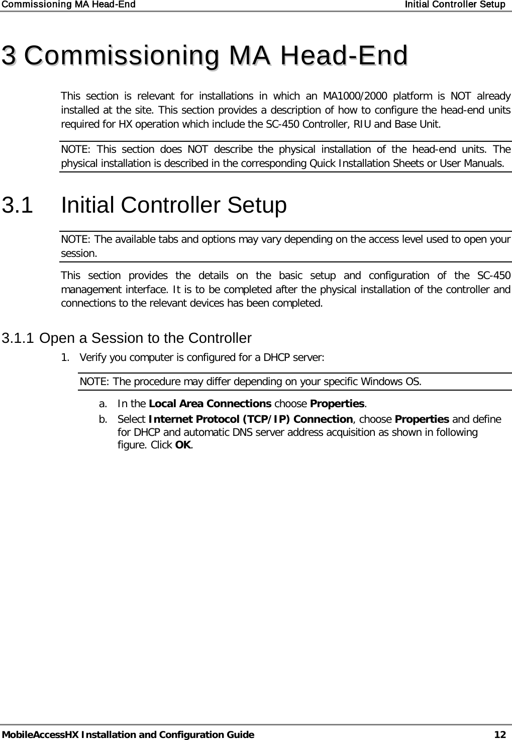 Commissioning MA Head-End Initial Controller Setup MobileAccessHX Installation and Configuration Guide 12 33 CCoommmmiissssiioonniinngg MMAA HHeeaadd--EEnndd This section is relevant for installations in which an MA1000/2000 platform is NOT already installed at the site. This section provides a description of how to configure the head-end units required for HX operation which include the SC-450 Controller, RIU and Base Unit. NOTE: This section does NOT describe the physical installation of the head-end units. The physical installation is described in the corresponding Quick Installation Sheets or User Manuals. 3.1 Initial Controller Setup NOTE: The available tabs and options may vary depending on the access level used to open your session. This section provides the details on the basic setup and configuration of the SC-450 management interface. It is to be completed after the physical installation of the controller and connections to the relevant devices has been completed. 3.1.1 Open a Session to the Controller 1. Verify you computer is configured for a DHCP server: NOTE: The procedure may differ depending on your specific Windows OS. a. In the Local Area Connections choose Properties. b. Select Internet Protocol (TCP/IP) Connection, choose Properties and define for DHCP and automatic DNS server address acquisition as shown in following figure. Click OK.