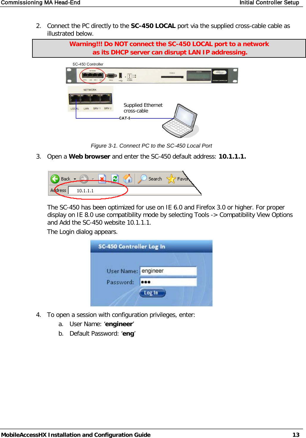 Commissioning MA Head-End Initial Controller Setup MobileAccessHX Installation and Configuration Guide 13 2. Connect the PC directly to the SC-450 LOCAL port via the supplied cross-cable cable as illustrated below. Warning!!! Do NOT connect the SC-450 LOCAL port to a network as its DHCP server can disrupt LAN IP addressing. Figure 3-1. Connect PC to the SC-450 Local Port 3. Open a Web browser and enter the SC-450 default address: 10.1.1.1. The SC-450 has been optimized for use on IE 6.0 and Firefox 3.0 or higher. For proper display on IE 8.0 use compatibility mode by selecting Tools -> Compatibility View Options and Add the SC-450 website 10.1.1.1. The Login dialog appears. 4. To open a session with configuration privileges, enter: a. User Name: ‘engineer’ b. Default Password: ‘eng’ Supplied Ethernet cross-cable