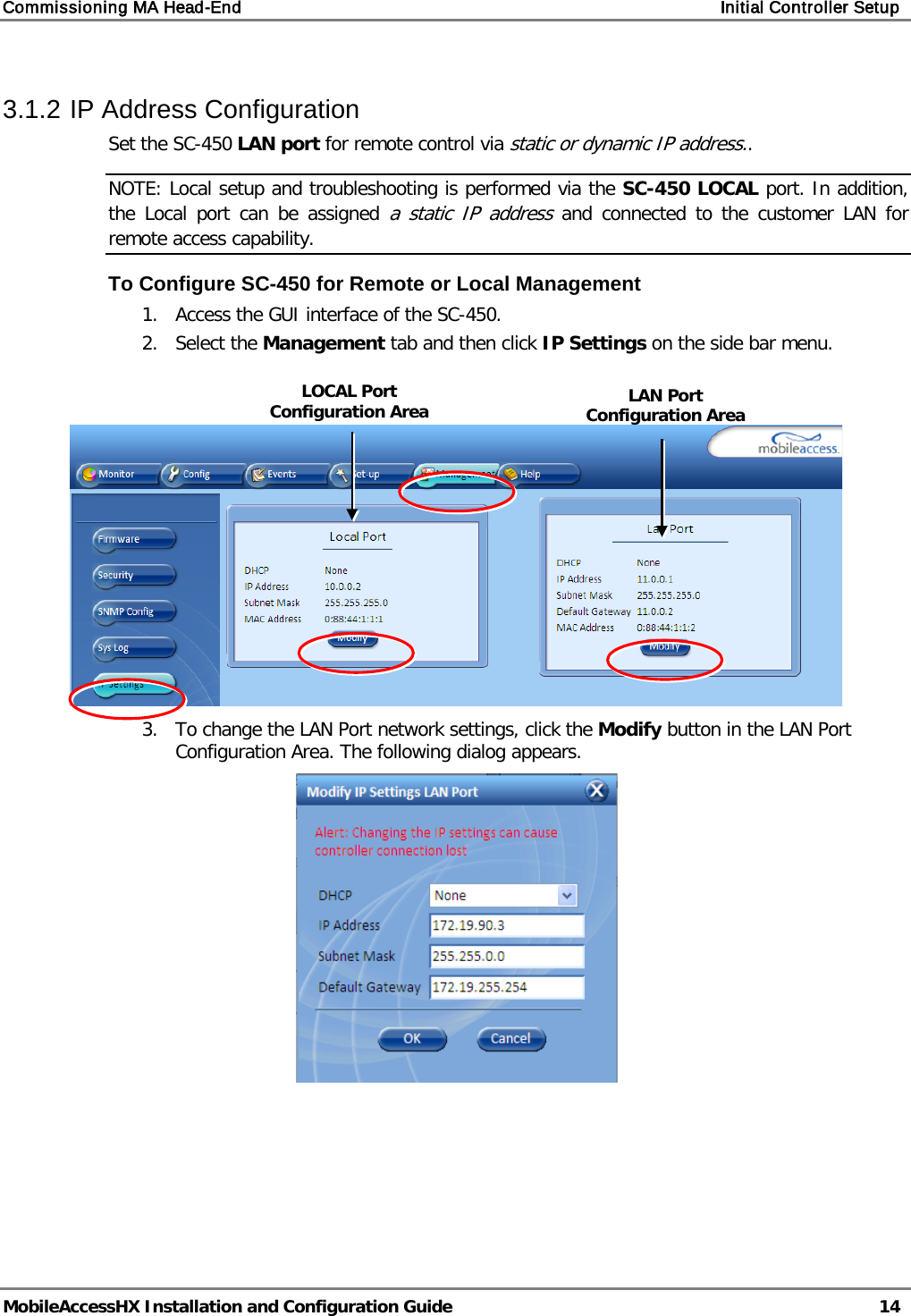 Commissioning MA Head-End Initial Controller Setup MobileAccessHX Installation and Configuration Guide 14 3.1.2 IP Address Configuration Set the SC-450 LAN port for remote control via static or dynamic IP address.. NOTE: Local setup and troubleshooting is performed via the SC-450 LOCAL port. In addition, the Local port can be assigned a static IP address and connected to the customer LAN for remote access capability. To Configure SC-450 for Remote or Local Management 1. Access the GUI interface of the SC-450. 2. Select the Management tab and then click IP Settings on the side bar menu. 3. To change the LAN Port network settings, click the Modify button in the LAN Port Configuration Area. The following dialog appears. LAN Port Configuration Area LOCAL Port Configuration Area