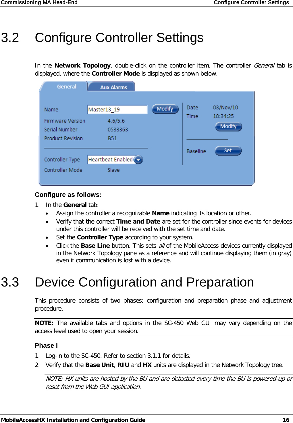 Commissioning MA Head-End Configure Controller Settings MobileAccessHX Installation and Configuration Guide 16 3.2 Configure Controller Settings In the Network Topology, double-click on the controller item. The controller General tab is displayed, where the Controller Mode is displayed as shown below. Configure as follows: 1. In the General tab: • Assign the controller a recognizable Name indicating its location or other. • Verify that the correct Time and Date are set for the controller since events for devices under this controller will be received with the set time and date. • Set the Controller Type according to your system. • Click the Base Line button. This sets all of the MobileAccess devices currently displayed in the Network Topology pane as a reference and will continue displaying them (in gray) even if communication is lost with a device. 3.3 Device Configuration and Preparation This procedure consists of two phases: configuration and preparation phase and adjustment procedure. NOTE: The available tabs and options in the SC-450 Web GUI may vary depending on the access level used to open your session. Phase I 1. Log-in to the SC-450. Refer to section 3.1.1 for details. 2. Verify that the Base Unit, RIU and HX units are displayed in the Network Topology tree. NOTE: HX units are hosted by the BU and are detected every time the BU is powered-up or reset from the Web GUI application.