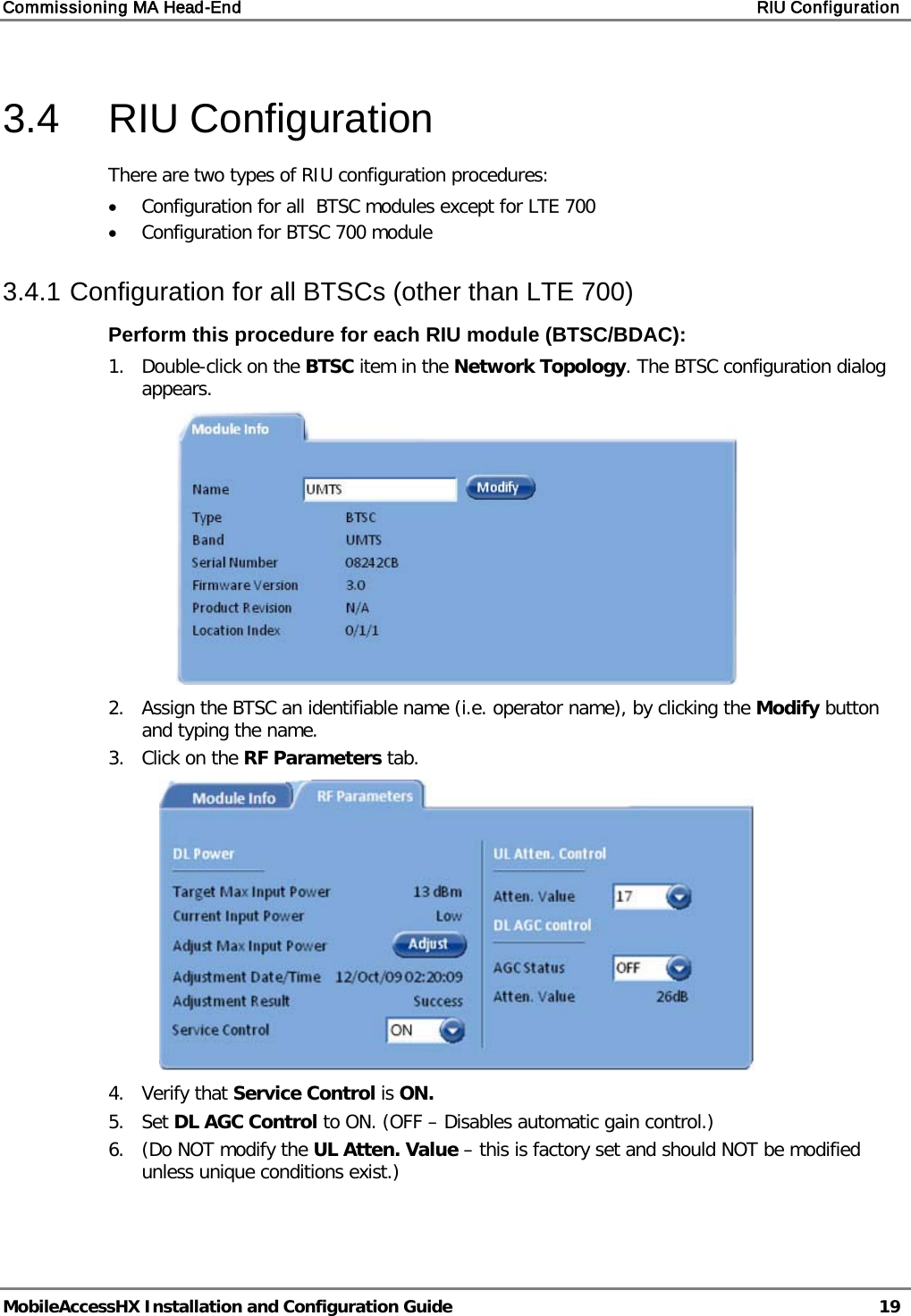 Commissioning MA Head-End RIU Configuration MobileAccessHX Installation and Configuration Guide 19 3.4 RIU Configuration There are two types of RIU configuration procedures: • Configuration for all BTSC modules except for LTE 700 • Configuration for BTSC 700 module 3.4.1 Configuration for all BTSCs (other than LTE 700) Perform this procedure for each RIU module (BTSC/BDAC): 1. Double-click on the BTSC item in the Network Topology. The BTSC configuration dialog appears. 2. Assign the BTSC an identifiable name (i.e. operator name), by clicking the Modify button and typing the name. 3. Click on the RF Parameters tab. 4. Verify that Service Control is ON. 5. Set DL AGC Control to ON. (OFF – Disables automatic gain control.) 6. (Do NOT modify the UL Atten. Value – this is factory set and should NOT be modified unless unique conditions exist.)
