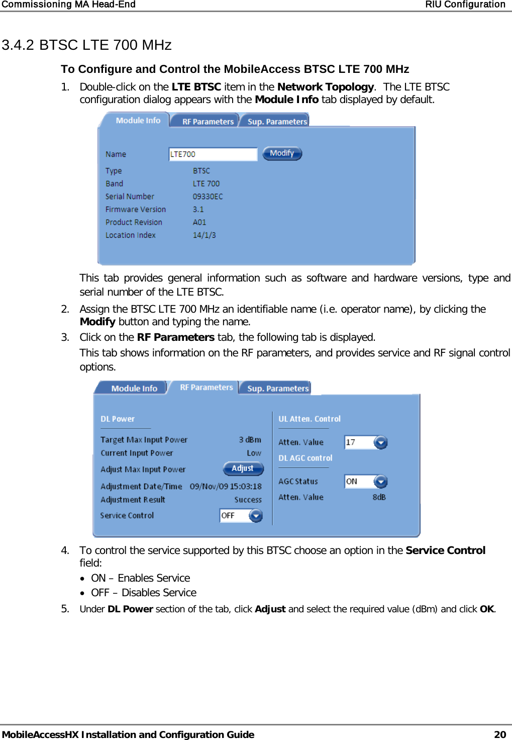 Commissioning MA Head-End RIU Configuration MobileAccessHX Installation and Configuration Guide 20 3.4.2 BTSC LTE 700 MHz To Configure and Control the MobileAccess BTSC LTE 700 MHz 1. Double-click on the LTE BTSC item in the Network Topology. The LTE BTSC configuration dialog appears with the Module Info tab displayed by default. This tab provides general information such as software and hardware versions, type and serial number of the LTE BTSC. 2. Assign the BTSC LTE 700 MHz an identifiable name (i.e. operator name), by clicking the Modify button and typing the name. 3. Click on the RF Parameters tab, the following tab is displayed. This tab shows information on the RF parameters, and provides service and RF signal control options. 4. To control the service supported by this BTSC choose an option in the Service Control field: • ON – Enables Service • OFF – Disables Service 5. Under DL Power section of the tab, click Adjust and select the required value (dBm) and click OK.