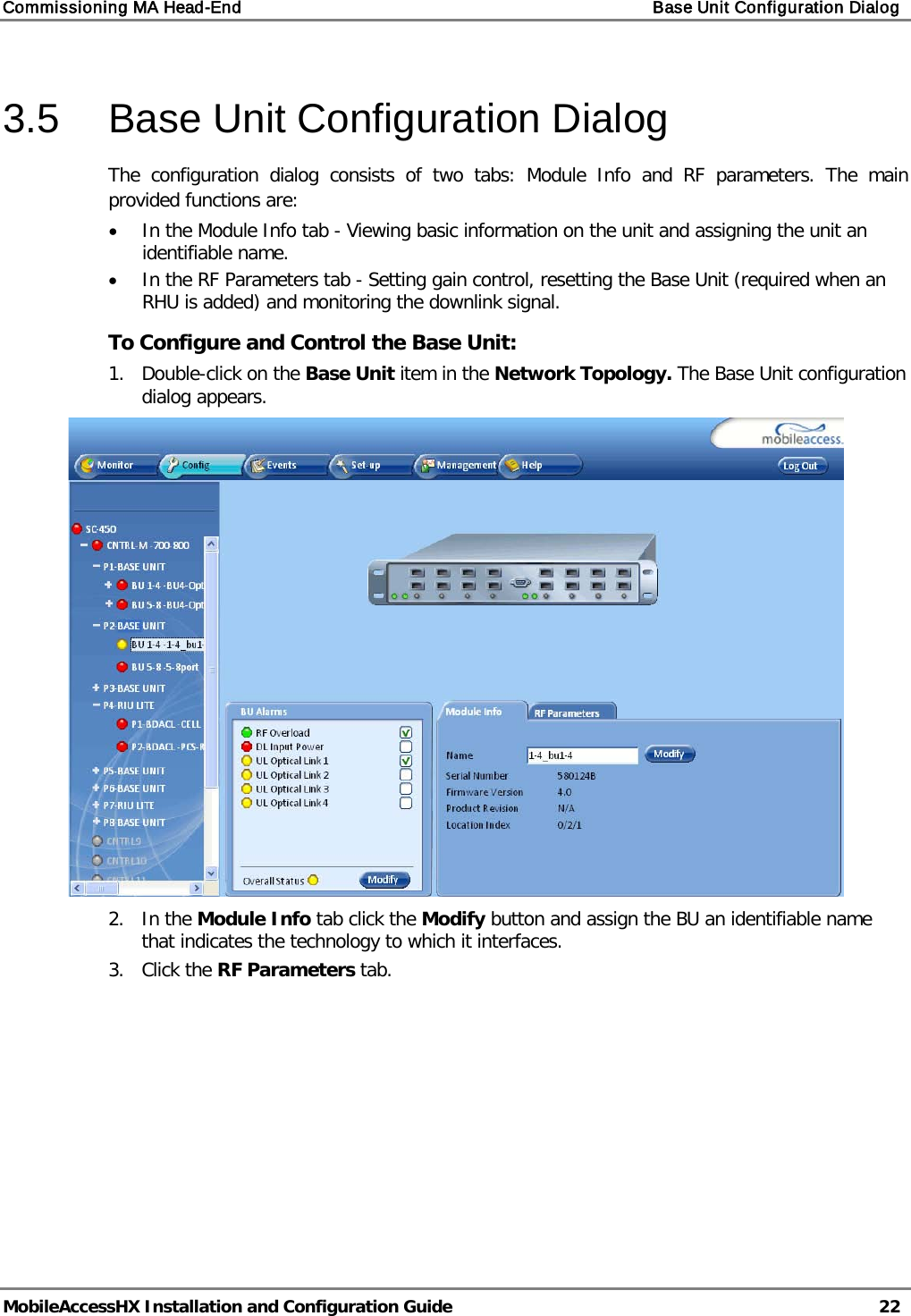 Commissioning MA Head-End Base Unit Configuration Dialog MobileAccessHX Installation and Configuration Guide 22 3.5 Base Unit Configuration Dialog The configuration dialog consists of two tabs: Module Info and RF parameters. The main provided functions are: • In the Module Info tab - Viewing basic information on the unit and assigning the unit an identifiable name. • In the RF Parameters tab - Setting gain control, resetting the Base Unit (required when an RHU is added) and monitoring the downlink signal. To Configure and Control the Base Unit: 1. Double-click on the Base Unit item in the Network Topology. The Base Unit configuration dialog appears. 2. In the Module Info tab click the Modify button and assign the BU an identifiable name that indicates the technology to which it interfaces. 3. Click the RF Parameters tab.
