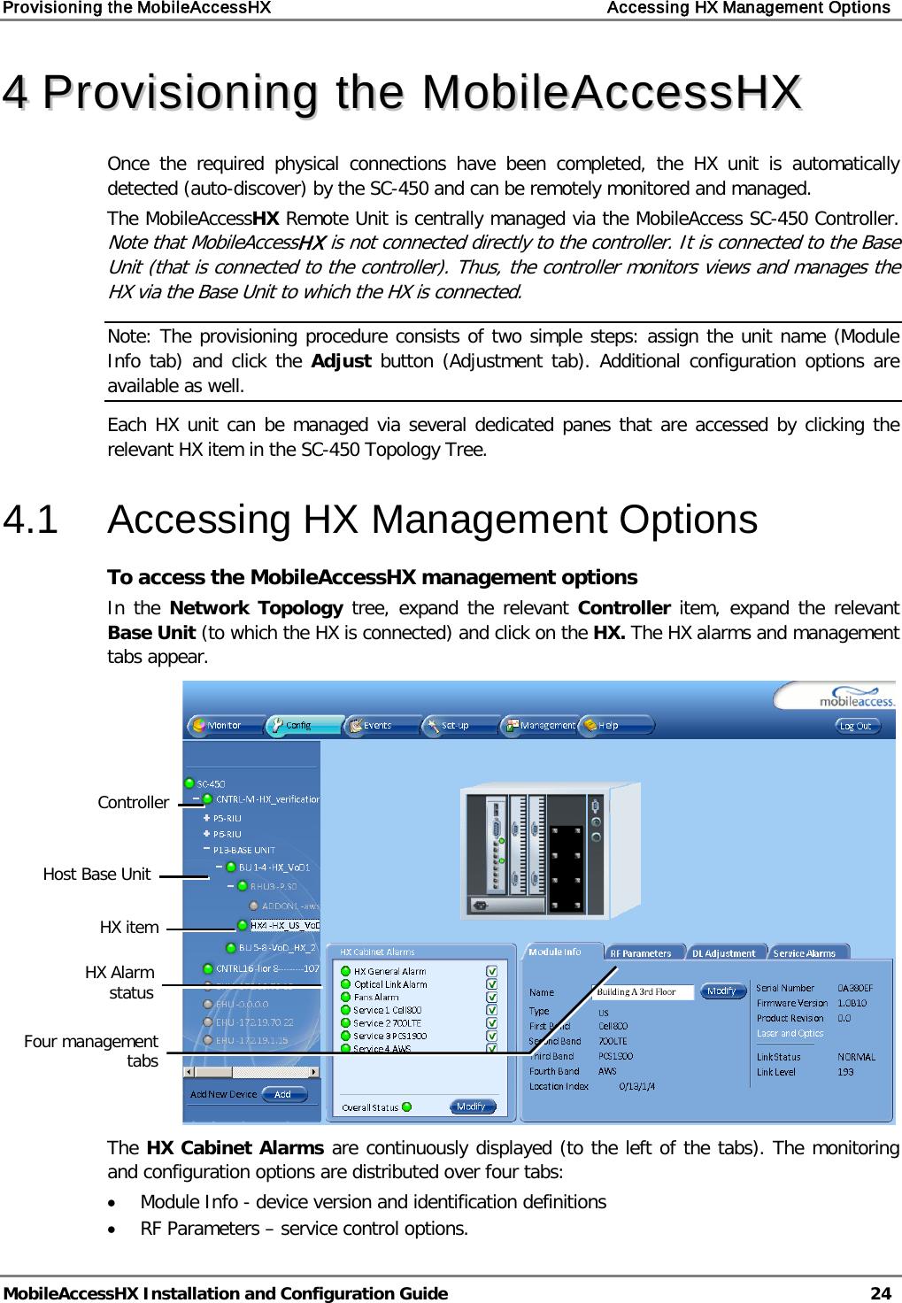 Provisioning the MobileAccessHX Accessing HX Management Options MobileAccessHX Installation and Configuration Guide 24 44 PPrroovviissiioonniinngg tthhee MMoobbiilleeAAcccceessssHHXX Once the required physical connections have been completed, the HX unit is automatically detected (auto-discover) by the SC-450 and can be remotely monitored and managed. The MobileAccessHX Remote Unit is centrally managed via the MobileAccess SC-450 Controller. Note that MobileAccessHX is not connected directly to the controller. It is connected to the Base Unit (that is connected to the controller). Thus, the controller monitors views and manages the HX via the Base Unit to which the HX is connected. Note: The provisioning procedure consists of two simple steps: assign the unit name (Module Info tab) and click the Adjust button (Adjustment tab). Additional configuration options are available as well. Each HX unit can be managed via several dedicated panes that are accessed by clicking the relevant HX item in the SC-450 Topology Tree. 4.1 Accessing HX Management Options To access the MobileAccessHX management options In the Network Topology tree, expand the relevant Controller item, expand the relevant Base Unit (to which the HX is connected) and click on the HX. The HX alarms and management tabs appear. The HX Cabinet Alarms are continuously displayed (to the left of the tabs). The monitoring and configuration options are distributed over four tabs: • Module Info - device version and identification definitions • RF Parameters – service control options. HX item Host Base Unit HX Alarm status Four management tabs Controller