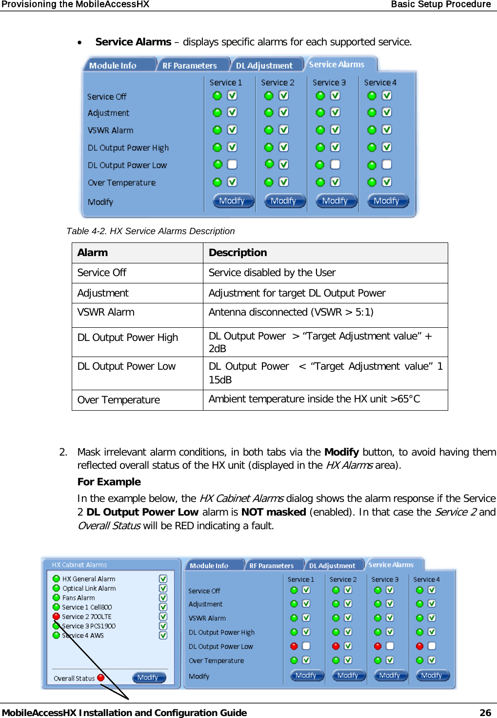 Provisioning the MobileAccessHX Basic Setup Procedure MobileAccessHX Installation and Configuration Guide 26 • Service Alarms – displays specific alarms for each supported service. Table 4-2. HX Service Alarms Description Alarm Description Service Off Service disabled by the User Adjustment Adjustment for target DL Output Power VSWR Alarm Antenna disconnected (VSWR > 5:1) DL Output Power High DL Output Power > “Target Adjustment value” + 2dB DL Output Power Low DL Output Power < “Target Adjustment value” 1 15dB Over Temperature Ambient temperature inside the HX unit >65°C 2. Mask irrelevant alarm conditions, in both tabs via the Modify button, to avoid having them reflected overall status of the HX unit (displayed in the HX Alarms area). For Example In the example below, the HX Cabinet Alarms dialog shows the alarm response if the Service 2 DL Output Power Low alarm is NOT masked (enabled). In that case the Service 2 and Overall Status will be RED indicating a fault.